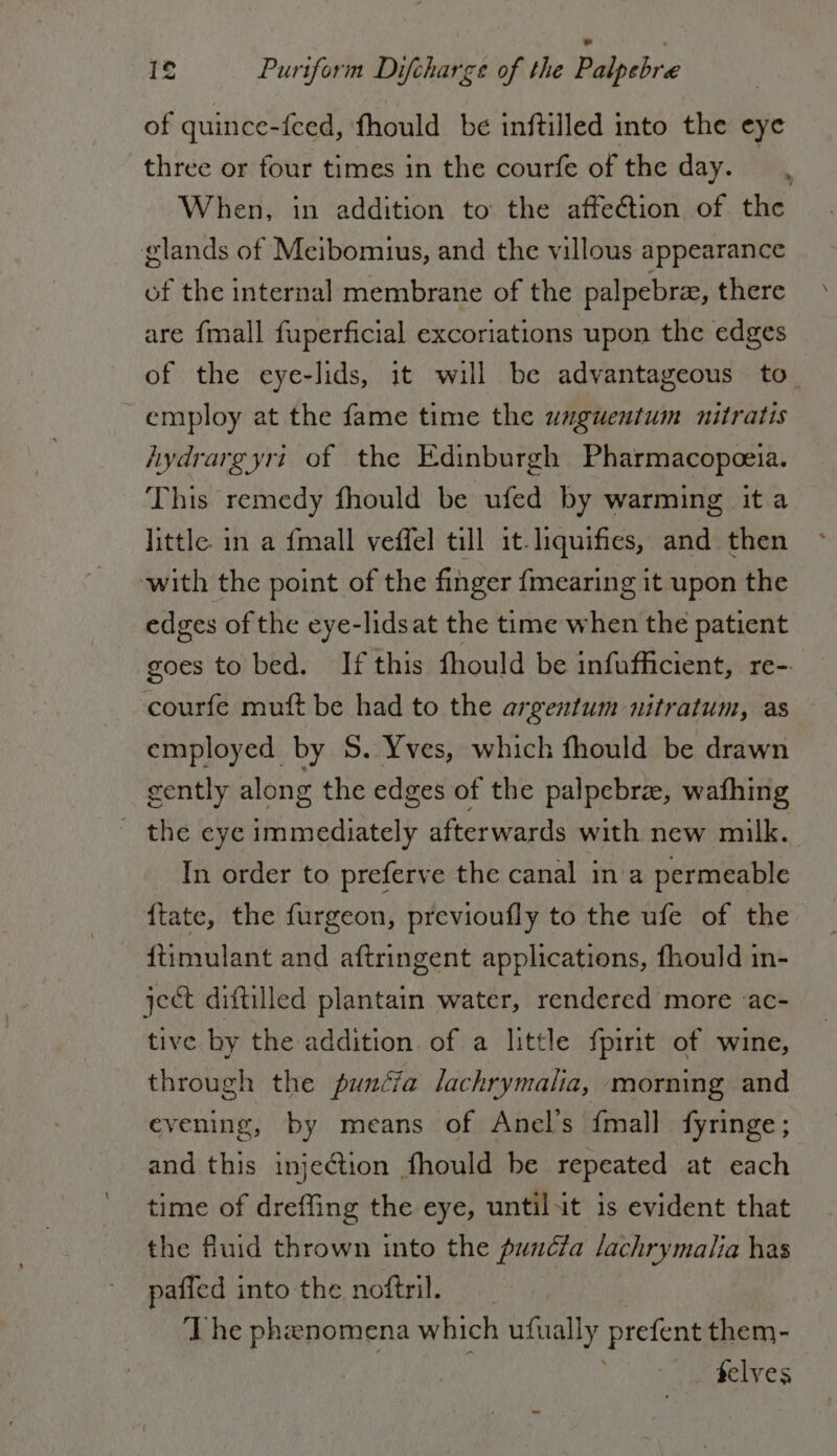 of quince-feed, fhould be inftilled into the eye three or four times in the courfe of the day. | When, in addition to the affection of the glands of Meibomius, and the villous appearance of the internal membrane of the palpebre, there are fmall fuperficial excoriations upon the edges of the eye-lids, it will be advantageous to. employ at the fame time the unguentum nitratis hydrargyri of the Edinburgh Pharmacopeeia. This remedy fhould be ufed by warming it a little. in a {mall veffel till it-liquifies, and then with the point of the finger {mearing it upon the edges of the eye-lidsat the time when the patient goes to bed. If this fhould be infufficient, re- co mutt be had to the argentum nitratum, as employed by S. Yves, which fhould be drawn cently along the edges of the palpebra, wafhing the eye immediately afterwards with new milk. In order to preferve the canal ina permeable ftate, the furgeon, previoufly to the ufe of the ftimulant and aftringent applications, fhould in- ject diftilled plantain water, rendered more ‘ac- tive by the addition. of a little fpirit of wine, through the pundcia lachrymalia, morning and evening, by means of Anel’s {mall fyringe; and this injection fhould be repeated at each time of dreffing the eye, untilut is evident that the fluid thrown into the punéfa lachrymalia has paffed into the noftril. The phenomena which ufually prefent them- felves