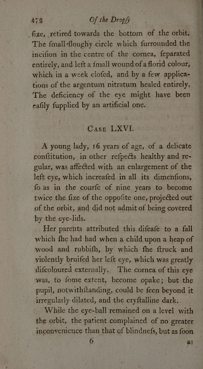 fize, retired towards the bottom of the orbit, The {mall ‘loughy circle which furrounded the incifion in the centre of the cornea, feparated entirely, and left a {mall wound of a florid colour, which in a week clofed, and by a few applica- tions of the argentum nitratum healed entirely. The deficiency of the eye might have been eafily POEPNES by an artificial one. } Case (DX VE A young lady, 16 years of age, of a delicate conftitution, in other refpects healthy and re- gular, was affected with an enlargement of the left eye, which increafed in all its dimenfions, foas in the courfe of nine years to become twice the fize of the oppofite one, projected out of the orbit, and did not admit of being covered by the eye-lids. Her parents attributed this difeafe to a . fall which fhe had had when a child upon a heap of wood and rubbifh, by which fhe ftruck and violently bruifed her left eye, which was greatly difcoloured externally. The cornea of this eye was, to fome extent, become opake; but the | pupil, notwithftanding, could be feen beyond it irregularly- dilated, and the cryftalline dark. While the eye-ball remained on a level with the orbit, the patient complained of no greater inconvenience than that of blindnefs, but as foon