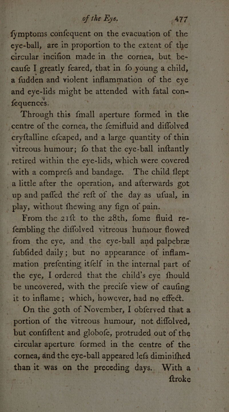 eye-ball, are in proportion to the extent of the _ caufe I greatly feared, that in fo young a child, a fudden and violent inflammation of the eye and eye-lids Pete be attended with fatal con- fequences. centre of the cornea, the femifluid and diffolved cryftalline efcaped, and a large quantity of thin vitreous humour; fo that the eye-ball inftantly retired within the eye-lids, which were covered with a comprefs and bandage. The child flept a little after the operation, and afterwards got . play, without fhewing any fign of pain. From the 21ft to the 28th, fome fluid re- fembling the diffolved vitreous humour flowed from_ the eye, and the eye-ball and palpebra fubfided daily; but no appearance of inflam- mation prefenting itfelf in the internal part of the eye, I ordered that the child’s eye fhould be uncovered, with the precife view of caufing it to inflame; which, however, had no effect. _ On the goth of November, I obferved that a portion of the vitreous humour, not diffolved, but confiftent and globofe, protruded out of the circular aperture formed in the centre of the | cornea, and the eye-ball appeared lefs diminifhed than it was on the preceding days. With a N | | ftroke ~