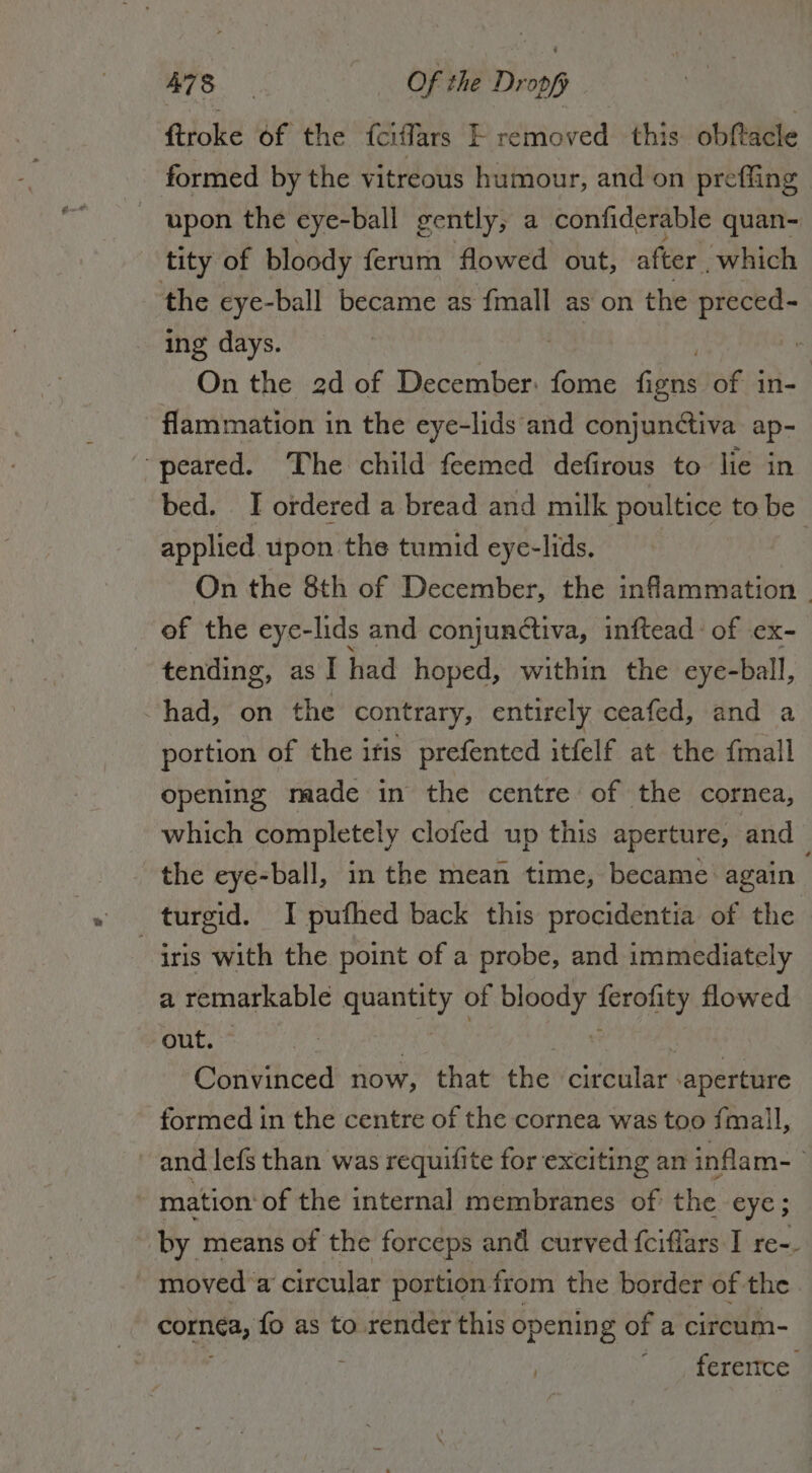 A783 Of the Dr 309 ftroke of the fciffars È remored this obftacle formed by the vitreous humour, and on preffing | upon the eye-ball gently, a confiderable quan- tity of bloody ferum flowed out, after which the cye-ball became as fmall as on the preced- ing days. | On the 2d of December: fome cha of in- flammation in the eye-lids ‘and conjunctiva ap- ‘peared. The child feemed defirous to lie in bed. I ordered a bread and milk poultice to be applied upon the tumid eye-lids. | On the 8th of December, the inflammation _ of the eye-lids and conjunctiva, inftead of ex- tending, as I had hoped, within the eye-ball, ~had, on the contrary, entirely ceafed, and a portion of the itis prefented itfelf at the {mall opening meade in the centre of the cornea, which completely clofed up this aperture, and the eye-ball, in the mean time, became again . turgid. I pufhed back this procidentia of the | iris with the point of a probe, and immediately a remarkable quantity of bloody ferofity flowed out. © Ae , (Ro Rake i Convinced now, that the circular ‘aperture formed in the centre of the cornea was too fmall, and lefs than was requifite for exciting an inflam- o mation: of the internal membranes of the eye ; by means of the forceps and curved fcifiars I re-. — moved a circular portion from the border of.the cornea, fo as to render this opening of a circum- ‘iL yaererices