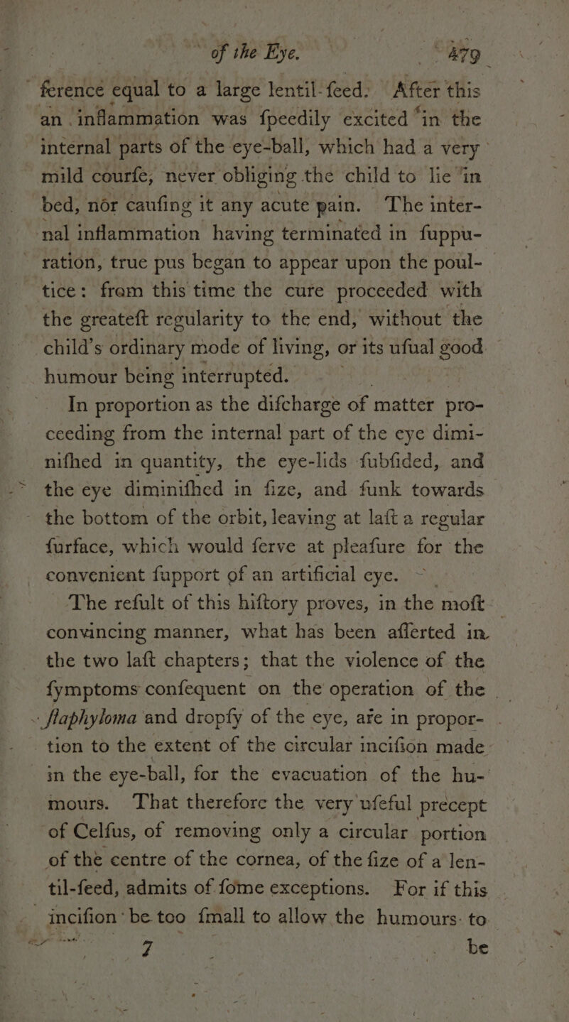 | ference equal to a large lentil feed, ARG this an inflammation was fpeedily excited “in the internal parts of the eye-ball, which had a very. mild courfe, never obliging the child to lie ‘in bed, nor caufing it any acute pain. The inter- nal inflammation having terminated in fuppu- ration, true pus began to appear upon the poul- tice: fram this time the cure proceeded with the greateft regularity to the end, without the child’s ordinary mode of living, c or its ufual good. humour being interrupted. In proportion as the difcharge of matter pro- ceeding from the internal part of the eye dimi- nifhed in quantity, the eye-lids fubfided, and the eye diminifhed in fize, and funk towards the bottom of the orbit, leaving at lata regular furface, which would ferve at pleafure for the convenient fupport of an artificial eye. — The refult of this hiftory proves, in the moft convincing manner, what has been afferted in | | the two laft chapters; that the violence of the fymptoms confequent on the operation of the _ - flaphyloma and dropfy of the eye, afe in propor- _ | tion to the extent of the circular incifion made. | in the eye-ball, for the evacuation of the hu-' mours. That therefore the very ufeful precept “of Celfus, of removing only a circular portion of the centre of the cornea, of the fize of a len- til-feed, admits of fome exceptions. For if this | incifion'be too {mall to allow the humours: to. IE “yoke