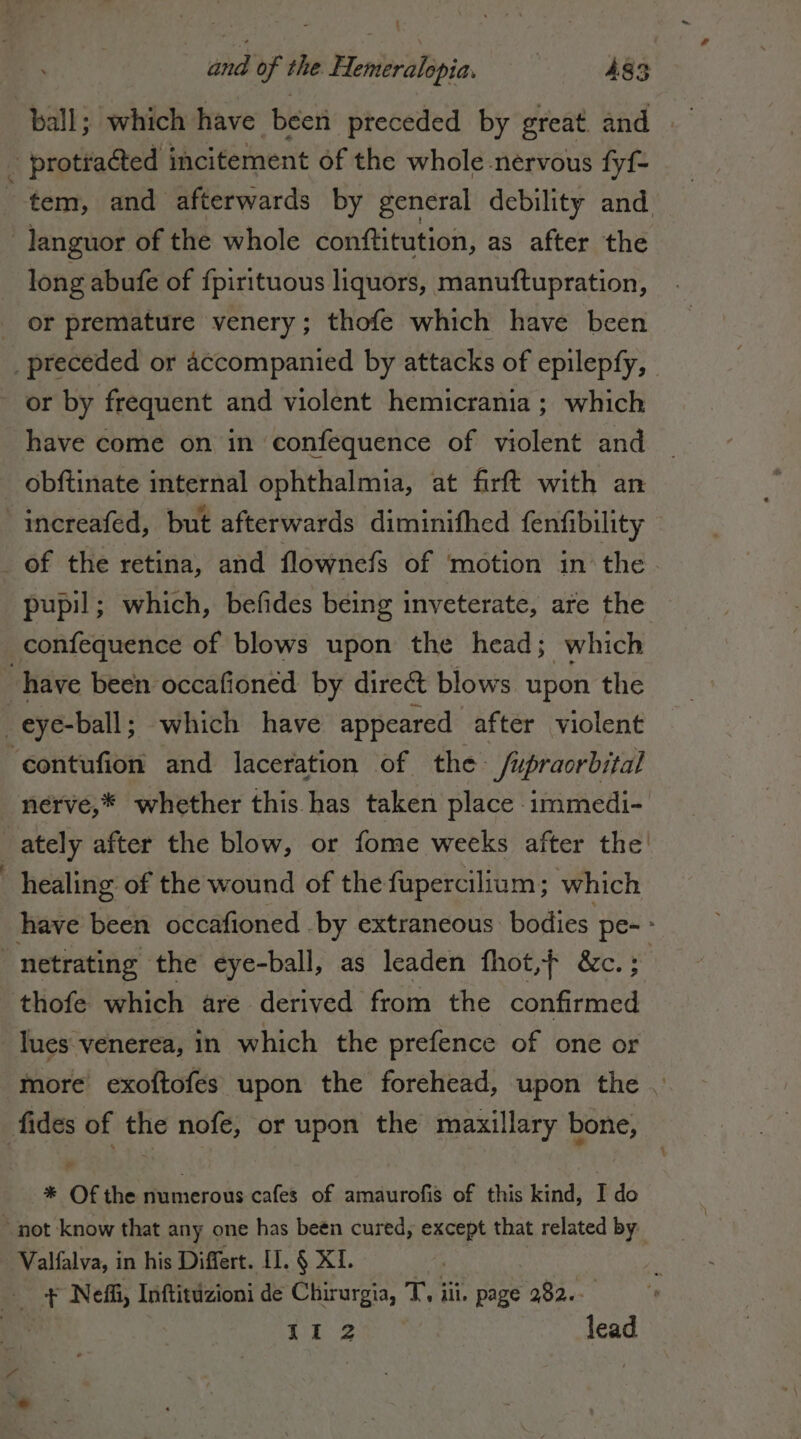 § dd of the Hemeralopia. 483 | protracted incitement of the whole-nervous fyf= __ tem, and afterwards by general debility and languor of the whole conftitution, as after the long abufe of fpirituous liquors, manuftupration, | or premature venery; thofe which have been _preceded or accompanied by attacks of epilepfy, or by frequent and violent hemicrania ; which have come on in confequence of violent and | obftinate internal ophthalmia, at firft with an | increafed, but afterwards diminifhed fenfibility _ of the retina, and flownefs of motion in the. pupil ; which, befides being inveterate, are the confequence of blows upon the head; which ‘have been occafioned by dire blows upon the _eye-ball; which have appeared after violent ‘contufion and laceration of the /upraorbital nerve,* whether this has taken place immedi- ately after the blow, or fome weeks after the! | healing of the wound of the fupercilium; which have been occafioned by extraneous bodies Ha | netrating the eye-ball, as leaden fhot,} &amp;c.; thofe which are derived from the confida lues venerea, in which the prefence of one or more exoftofes upon the forehead, upon the | fides of the nofe; or upon the maxillary bone, Loi * Of the numerous cafes of amaurofis of this kind, I do ~ not know that any one has been cured, except that related by Valfalva, in his Differt. II. § XI. x + Neff, Inftitdzioni de Chirurgia, T, iii. page 282.- dh ae lead