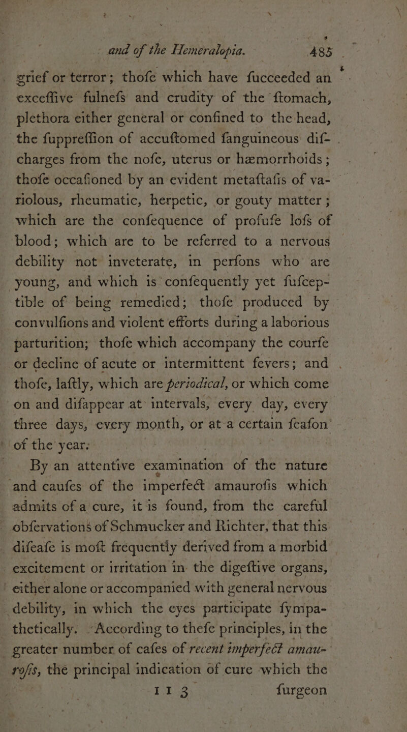 grief or terror; thofe which have fucceeded an _ - exceffive fulnefs and crudity of the ftomach, | plethora either general or confined to the head, the fuppreffion of accuftomed fanguineous dif- charges from the nofe, uterus or hamorrhoids ; thofe occafioned by an evident metaftafis of va- riolous, rheumatic, herpetic, or gouty matter ; which are the confequence of profufe lofs of blood; which are to be referred to a nervous debility not inveterate, in perfons who are young, and which is’ confequently yet fufcep- tible of being remedied; thofe produced by -convulfions and violent efforts during a laborious parturition; thofe which accompany the courfe or decline of acute or intermittent fevers; and . thofe, laftly, which are periodical, or which come on and difappear at intervals, every day, every three days, every month, or at a certain feafon’ of the year. _ By an attentive examination of the nature and caufes of the imperfe@ amaurofis which admits of a cure, it is found, from the careful | obfervationé of Schmucker and Richter, that this | difeafe is moft frequently derived from a morbid excitement or irritation in the digeftive organs, either alone or accompanied with general nervous debility, in which the eyes participate fympa- } thetically. “According to thefe principles, i in the | greater number of cafes of recent imperfetti amau= ty s, the principal indication of cure which the II 3 | furgeon