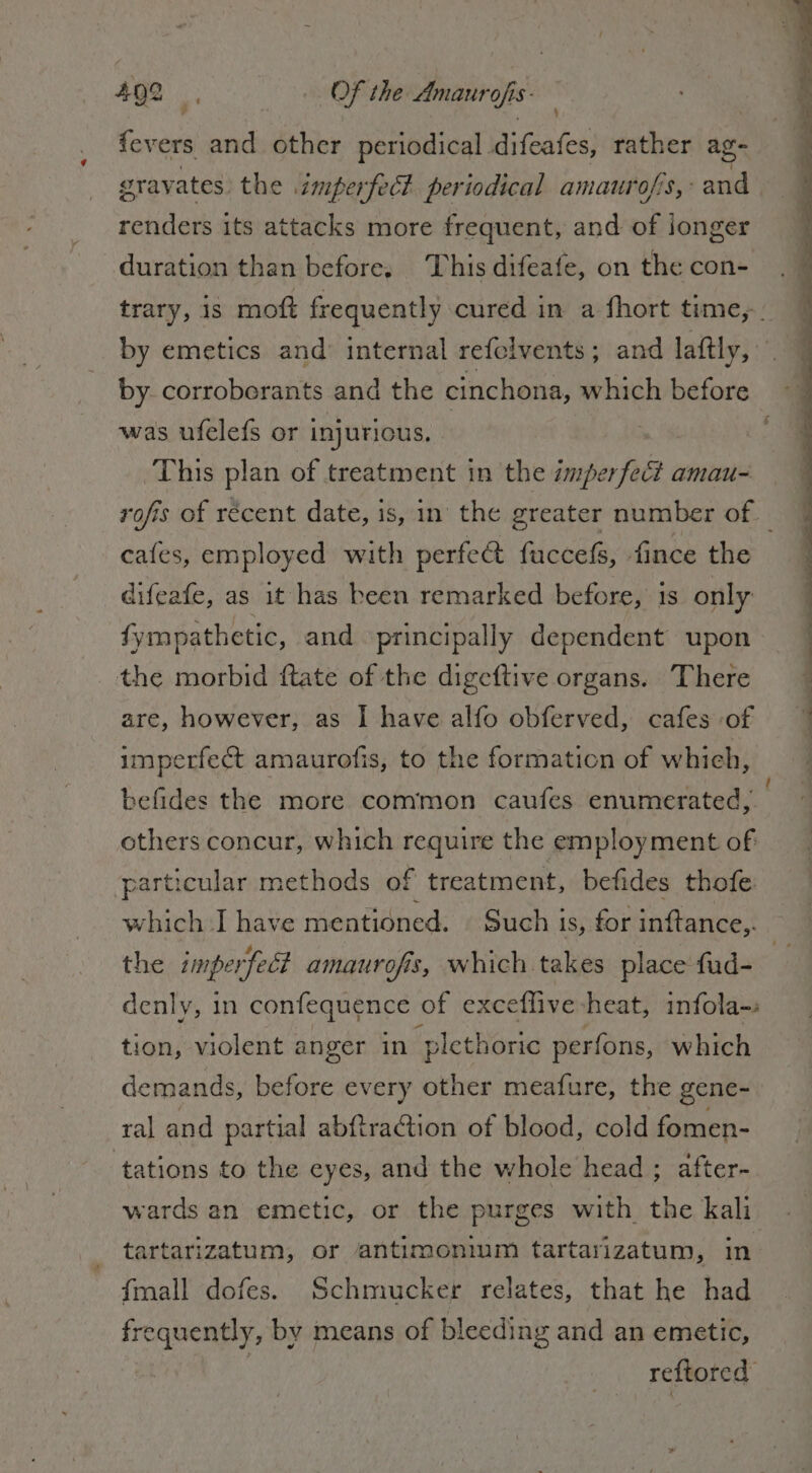 fevers and other periodical difeafes, rather ag- gravates the imperfect periodical amaurofis,: an renders its attacks more frequent, and of longer duration than before, This difeafe, on the con- trary, is mo frequently cured in a fhort time, by emetics and internal refelvents; and laftly, by corroberants and the cinchona, which before ©. was ufelefs or injurious. h ei) This plan of treatment in the imperfect amau- rofis of récent date, is, in the greater number of. cafes, employed with perfe&amp; fuccefs, fince the difeafe, as it has been remarked before, 1s only fympathetic, and principally dependent upon the morbid ftate of the digeftive organs. There are, however, as I have alfo obferved, cafes of imperfect amaurofis, to the formation of which, befides the more common caufes enumerated, others concur, which require the employment of particular methods of treatment, befides thofe the imperfect amaurofis, which takes place fud- denly, in confequence of exceflive heat, infola-: tion, violent anger in ‘plethoric perfons, which demands, before every other meafure, the gene- ral and partial abftraction of blood, cold fomen- tations to the eyes, and the whole head; after- wards an emetic, or the purges with the kali tartarizatum, or antimonium tartarizatum, in {mall dofes. Schmucker relates, that he had frequently, by means of bleeding and an emetic, | reftored