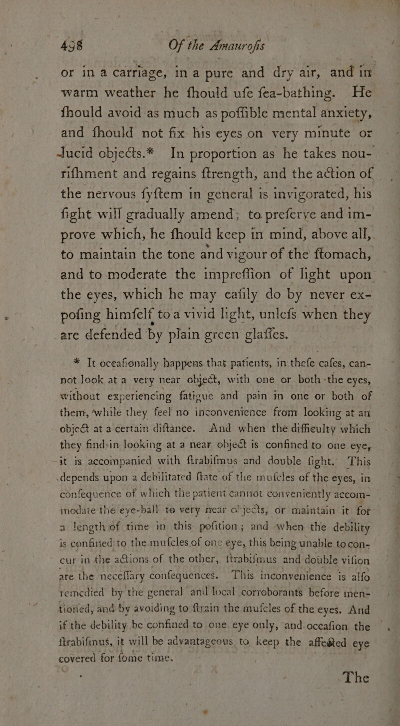 or ina carriage, in a pure and dry air, andl ino warm weather he fhould ufe fea-bathing. He fhould avoid as much as poffible mental anxiety, and fhould not fix his eyes on very minute or Jucid obje&amp;s.* In proportion as he takes nou- rifhment and regains ftrength, and the action of the nervous fyftem in general is invigorated, his fight will gradually amend; to preferve and im- prove which, he fhould keep in mind, above all,. to maintain the tone and vigour of the ftomach, and to moderate the impreffion of light upon the eyes, which he may eafily do by never ex- pofing himfelf to a vivid light, unlefs when they are defended by plain green glaffes. * Tt oceafionally happens that patients, in thefe cafes, can- not look at a very near object, with one or both «the eyes, without experiencing fatigue and pain in one or both of them, ‘while they feel no inconvenience from looking at an object at a certain diftance. And when the dificulty which they findin looking at a near object is confined to one eye, -it is accompanied with ftrabifmus and double fight. This depends upon a debilitated ftate of the mufcles of the eyes, in confequence of which the patient cannot conveniently accom- modate the eye- -bal] to very near objects, or maintain it fot a length of time in this pofition ; ; and -when the debility is confined to the mufcles of one eye, this being unable to con- cur in the actions of the other, {trabifmus and double vifion are the neceflary confequences. This inconvenience is alfo remedied by. the general and local corroborants before men- tiotied, and by avoiding to ftrain the mufcles of the eyes. And if the debility be confined to one eye only, and.occafion the ftrabifinus, it will be advantageous. to keep the affeéted eye covered for fome time. «The