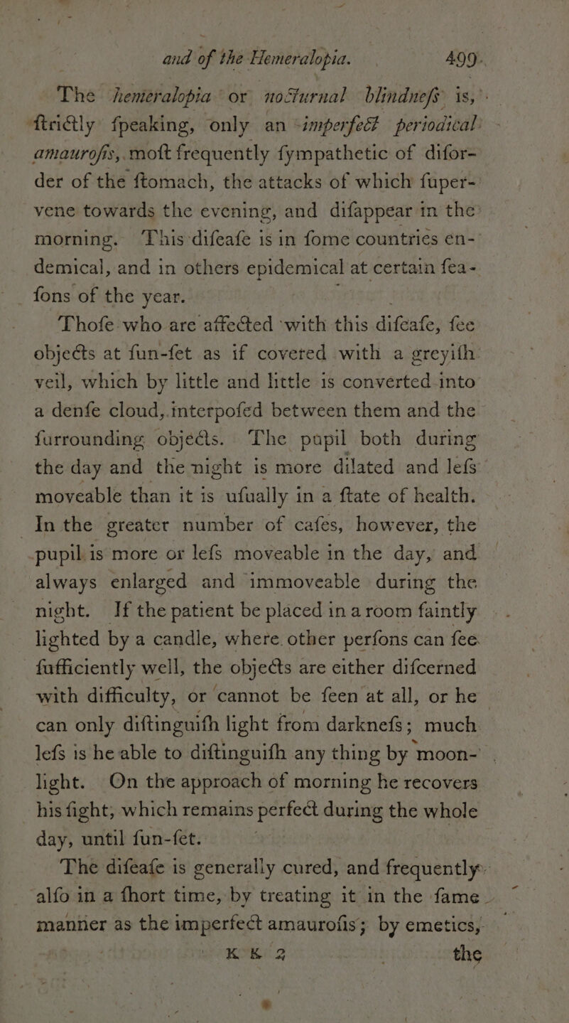 The heniéralopia ‘ or noSturnal blindnefs is, RreiQly fpeaking, only an ‘imperfect periodical - amaurofis, mot frequently fympathetic of difor- der of the ftomach, the attacks of which fuper-. vene towards the evening, and difappear in the morning. ‘This difeafe is in fome countries en- demical, and in others i at certain fea- fons of the year. ‘Thofe: who are affected ‘with this du fee objects at fun-fet as if covered with a greyifh veil, which by little and little is converted.into a denfe cloud,.interpofed between them and the furrounding obje&amp;s.. The pupil both during the day and the night is more dilated and lets moveable than it is ufually i in a ftate of health. In the greater number of cafes, however, the pupil is more or lefs moveable in the day, and always enlarged and immoveable during the night. If the patient be placed in a room faintly lighted by a candle, where. other perfons can fee _ fafficiently well, the objects are either difcerned with difficulty, or cannot be feen at all, or he can only diftinguifh light from darknefs; much lefs is he able to ditinguifh any thing by moon- . light. On the approach of morning he recovers his fight; which remains perfect during the whole day, until fun-fet. | The difeafe is generally reti and frequently -alfo in a fhort time, by treating it in the fame. manner as the imperfect amaurofis; by emetics, bre 32 KK 2 the