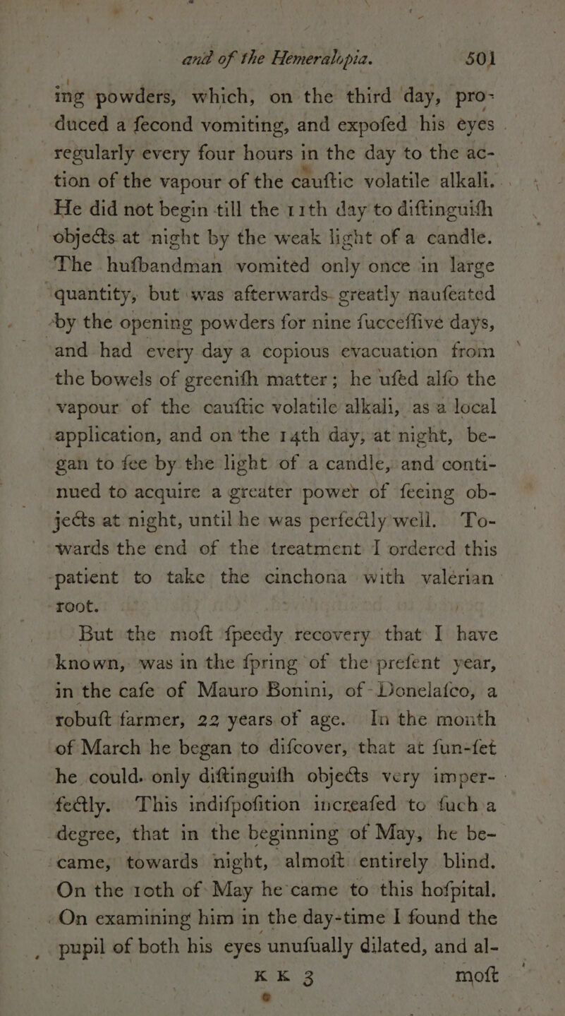 ing powders, which, on the third ‘day, pro- duced a fecond vomiting, and expofed his eyes — regularly every four hours in the day to the ac- tion of the vapour of the cauftic volatile alkali. He did not begin till the 11th day to diftinguith 0bje&amp;s at night by the weak light of a candle. The hufbandman vomited only once in large ‘quantity, but was afterwards. greatly naufeated ‘by the opening powders for nine fucceffive days, ‘and had every day a copious evacuation from the bowels of greenifh matter; he ufed alfo the vapour of the cauftic volatile alkali, as a local application, and on ‘the 14th day, at night, be- gan to fee by the light of a candle, and conti- nued to acquire a greater power of feeing ob- jects at night, until he was perfeCily weil. To- wards the end of the treatment I ordered this patient to take the cinchona with valerian root. | | But the moft {peedy recovery that I have known, was in the {pring of the prefent year, in the cafe of Mauro Bonini, of Donelafco, a robuft farmer, 22 years of age. In the month of March he began to difcover, that at fun-fet he could. only diftinguifh objects very imper- - feQly. This indifpofition increafed to fuch a degree, that in the beginning of May, he be- ‘came, towards night, ‘almoît entirely blind. On the 1oth of May he came to this hofpital. «On examining him in the day-time I found the pupil of both his eyes unufually dilated, and al- KK 3 mot.