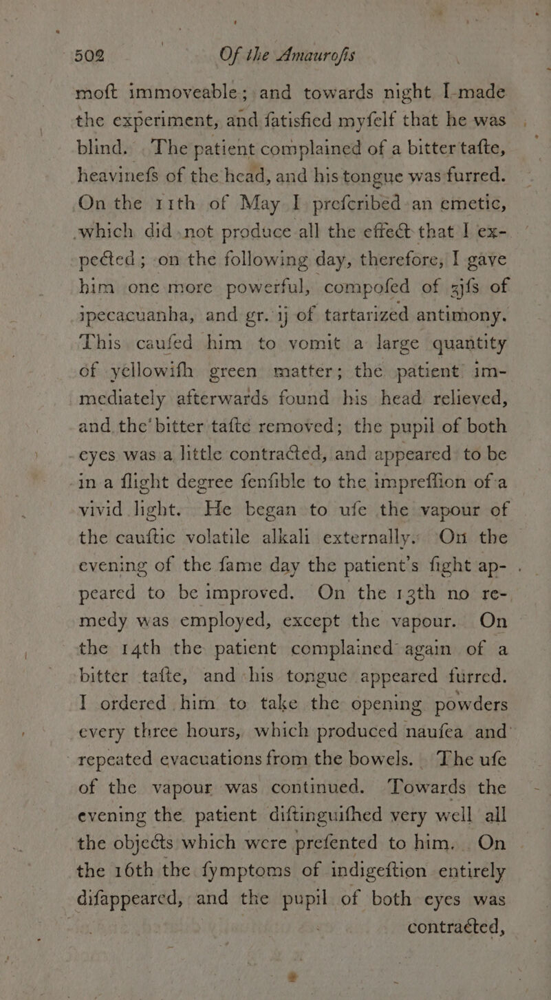 mot immoveable; and towards night I-made the experiment, and fatisfied myfelf that he was blind. . The patient complained of a bitter tafte, heavinefs of the head, and his tongue was furred. On the 11th of May I prefcribed: an emetic, which didnot produce all the effect that I ex-. pected ; «on the following day, therefore, I gave him one more powerful, compofed of ais of jpecacuanha, and gr. ij of tartarized antimony. This caufed him to vomit a large quantity of yellowifh green matter; the patient im- mediately afterwards found his head relieved, and the’ bitter tafte removed; the pupil of both eyes was. a little contracted, and appeared: to be -in a flight degree fenfible to the impreffion ofa vivid light. He began to ufe the vapour of the cauftic volatile alkali externally. On the evening of the fame day the patient’s fight ap- . peared to be improved. On the 13th no re- medy was employed, except the vapour. On. the 14th the patient complained again. of a bitter tafte, and his tongue appeared furred. I ordered him to take the opening powders every three hours, which produced naufea and’ repeated evacuations from the bowels. The ufe of the vapour was continued. ‘Towards the evening the patient diftinguifhed very well all the objects which were prefented to him. On | the 16th the fymptoms of indigeftion entirely difappeared, and the pupi of both eyes was contracted,