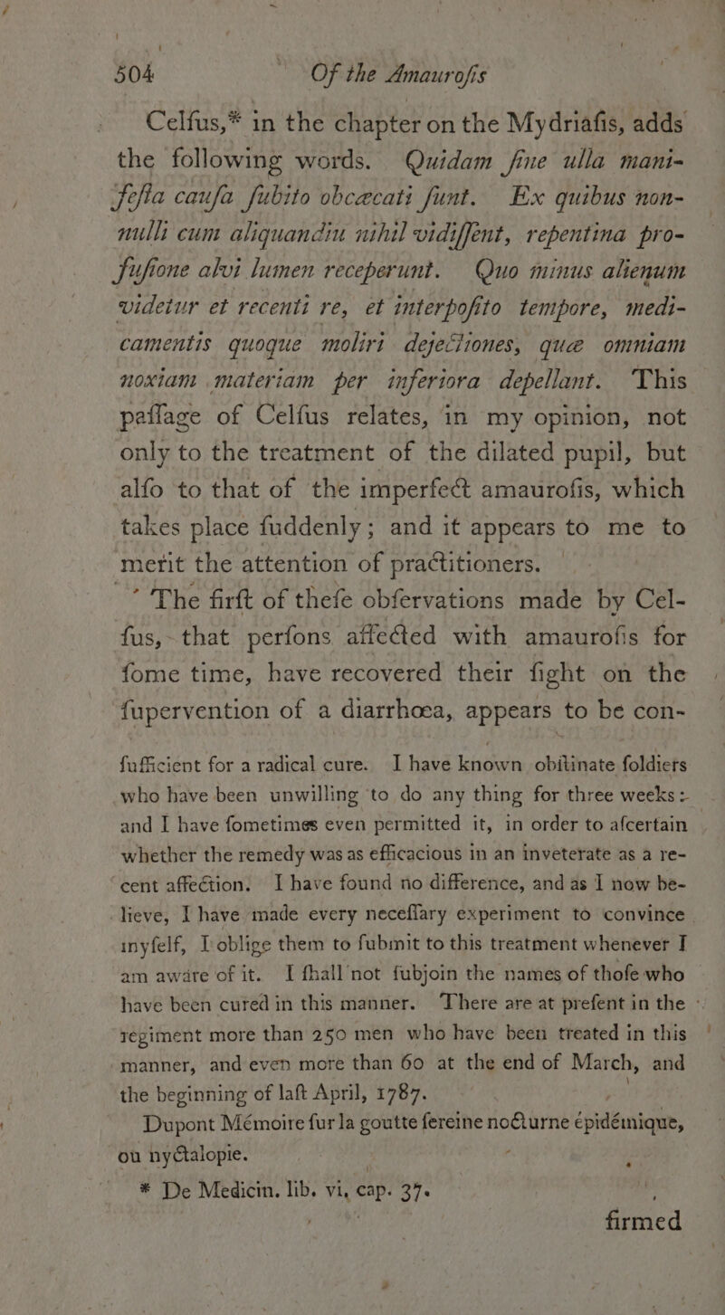i I { I 504 Of the Amaurofis Celfus,* in the chapter on the Mydriafis, adds the following words. Quidam fine ulla mani- Jefia caufa fubito obcacati funt. Ex quibus non- nulli cum aliquandiu nihil vidiffent, repentina pro- Sufione alvi lumen receperunt. Quo minus alienum videtur et recenti res el interpofito tempore, medi- camentis quoque moliri dejeciiones, que omniam noxiam materiam per inferiora depellant. This paflage of Celfus relates, in my opinion, not only to the treatment of the dilated pupil, but alfo to that of the imperfect amaurofis, which takes place fuddenly ; and it appears to me to merit the attention of practitioners. ’ The firft of thefe obfervations made by Cel- fus, that perfons aifected with amaurofis for fome time, have recovered their fight on the fupervention of a diarrhoea, appears to be con- fufficient for a radical cure. I have known obitinate foldicrs who have been unwilling to do any thing for three weeks: and I have fometimes even permitted it, in order to afcertain 7 whether the remedy was as efficacious in an inveterate as a re- ‘cent affection. I have found no difference, and as I now be- lieve, I have made every neceflary experiment to convince | inyfelf, I oblige them to fubmit to this treatment whenever I am aware of it. I fhall’not fubjoin the names of thofe who have been cured in this manner. ‘There are at prefent in the - regiment more than 250 men who have been treated in this manner, and even more than 60 at the end of March, and the beginning of laft April, 1787. Dupont Mémoire fur la goutte fereine noGturne ipa; où nyAalopie. | ¢ * De Medicin. lib. vi, cop 37° Reed