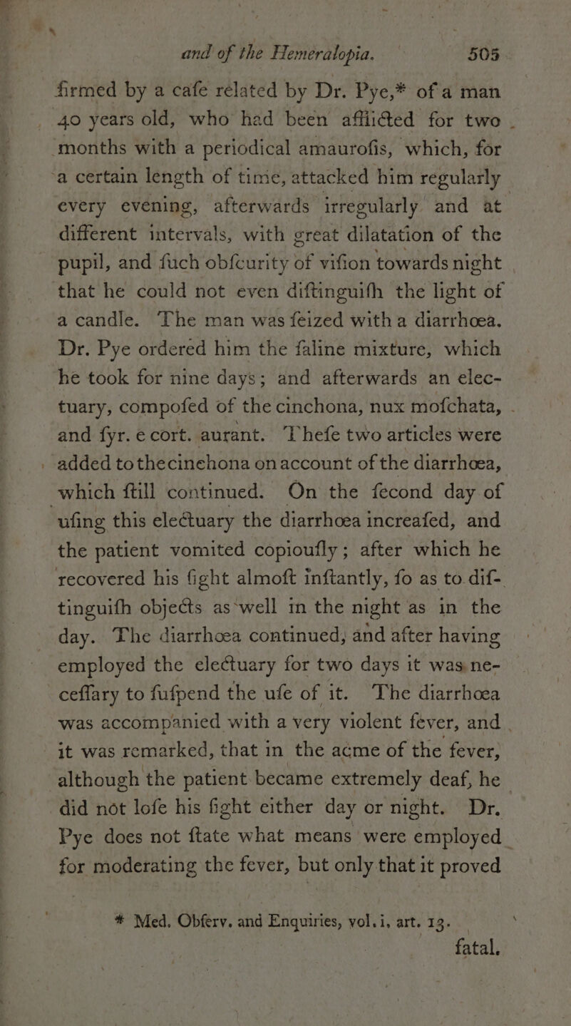 firmed by a cafe related by Dr. Pye,* of a man 40 years old, who had been affiitted for two . every evening, afterwards irregularly and at different intervals, with great dilatation of the pupil, and fuch obfcurity of vifion towards night a candle. The man was feized with a diarrhoea. Dr. Pye ordered him the faline mixture, which he took for nine days; and afterwards an elec- tuary, compofed of the cinchona, nux mofchata, - and fyr. e cort. aurant. Thefe two articles were added tothecinehona on account of the diarrhoea, ufing this electuary the diarrhoea increafed, and the patient vomited copioufly ; after which he recovered his fight almoft inftantly, fo as to dif- tinguifh objects as'well in the night as in the day. The diarrhoea continued, and after having employed the electuary for two days it was ne- ceffary to fufpend the ufe of it. The diarrhoea was accompanied with a very violent fever, and | it was remarked, that in the acme of the fever, did not lofe his fight cither day or night. Dr. Pye does not ftate what means were employed for moderating the fever, but only that it proved * Med. Obferv. and Enquiries, vol.i, art. 13. fatal.