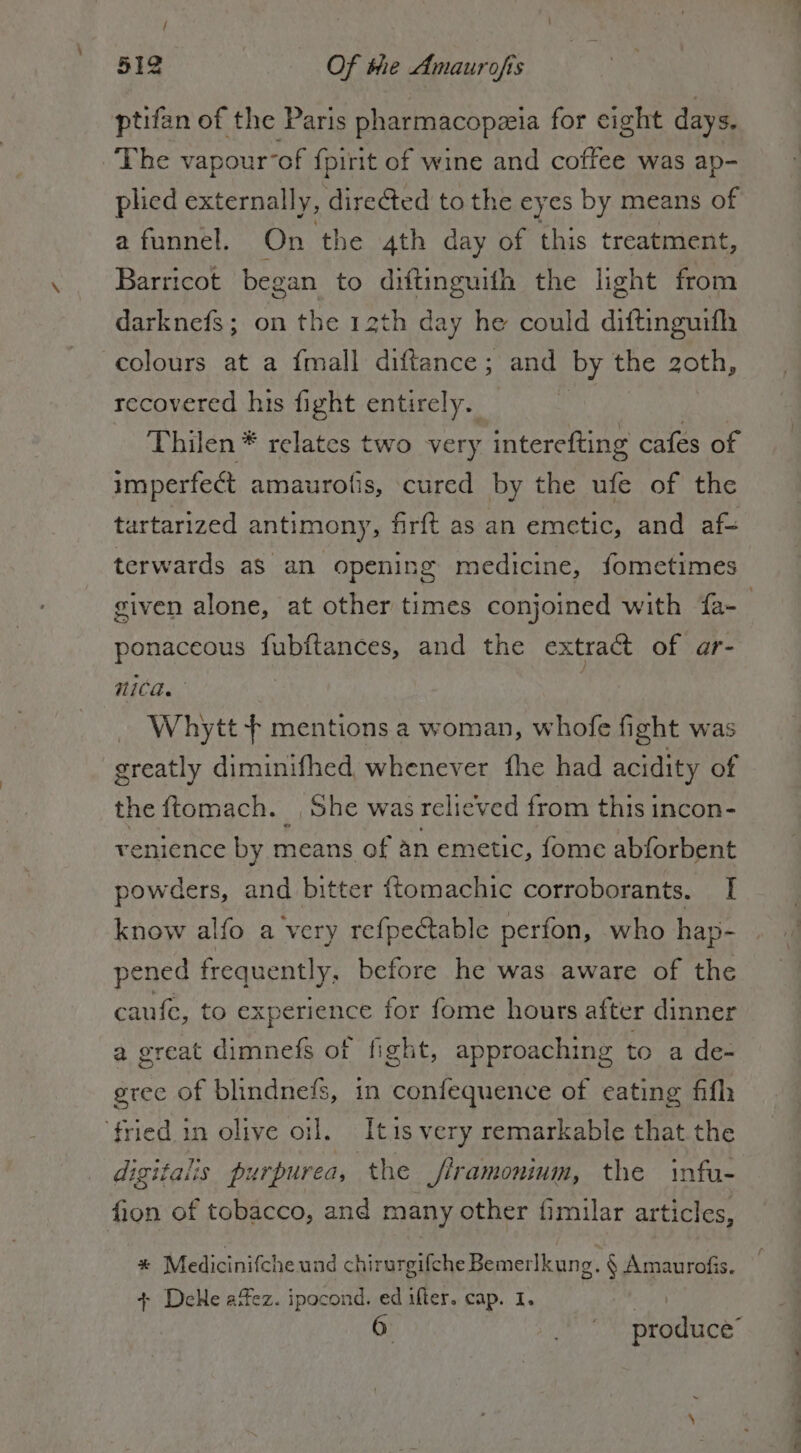 / 512 Of the Amaurofis ptifan of the Paris pharmacopzia for cight days. The vapourof fpinit of wine and coffee was ap- plied externally, dire&amp;ed to the eyes by means of a funnel. On the 4th day of this treatment, Barricot began to diftinguith the light from darknefs; on the 12th day he could diftinguifh colours at a fmall diftance; and by the 2oth, recovered his fight entirely. | Thilen * relates two very interefting cafes of imperfe@ amaurofis, cured by the ufe of the tartarized antimony, firft as an emetic, and af terwards as an opening medicine, fometimes given alone, at other times conjoined with fa- | ponaceous fubitances, and the extract of ar- mica.” 1 Whytt + mentions a woman, whofe fight was greatly diminifhed whenever fhe had acidity of the ftomach. , She was relicv ed from this incon- venience by means of an emetic, fome abforbent powders, and bitter ftomachic corroborants. I know alfo a very re{pectable perfon, who hap- pened frequently. before he was aware of the caufe, to experience for fome hours after dinner a great dimnefs ot fight, approaching to a de- gree of blindnefs, in confequence of eating fila fried in olive oil. Itis very remarkable that the digitalis purpurea, the jiramonium, the infu- fion of tobacco, and many other fimilar articles, * Medicinifcheund chirurgifche Bemerlkung. § Amaurofis. + Dele affez. ipocond. ed ifter. cap. I. | 6 produce’