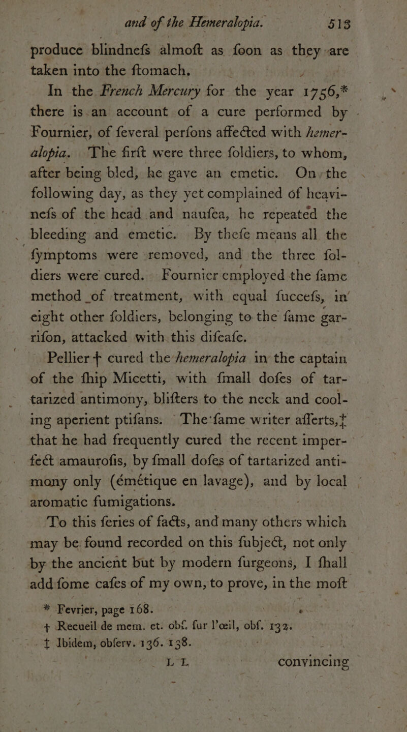 and of the AO 518 ‘produce blindnef&amp; almoft as foon as they «are taken into the ftomach. | ? In the French Mercury for the year sh x there isan account of a cure performed by . Fournier, of feveral perfons affected with hzmer- alopia. The firft were three foldiers, to whom, after being bled, he gave an emetic. On,the following day, as they yet complained of heavi- nefs of the head. and naufea, he repeated the . bleeding and emetic. By thefe means all the : fymptoms were removed, and the three fol- | diers were cured. Fournier employ ed the fame method _of treatment, with equal fuccefs, in’ eight other foldiers, belonging to the fame gar- rifon, attacked with this difeafe. Pellier | cured the Aemeralopia in the captain of the fhip Micetti, with fmall dofes of tar- tarized antimony, blifters to the neck and cool- ing aperient ptifans. The:'fame writer aflerts,} that he had frequently cured the recent imper- fe&amp; amaurofis, by fmall dofes of tartarized anti- mony only (émétique en lavage), and By local | aromatic fumigations. To this feries of facts, and many others which may be. found recorded on this fubject, not only. by the ancient but by modern furgeons, I fhall add fome cafes of my own, to prove, in the moft _ * Fevijet; page 168. STRA + Recueil de mem. et. ob£. fur l’eeil, obf. 132. lid. obferv. 136. 138. EA PRE = convincing