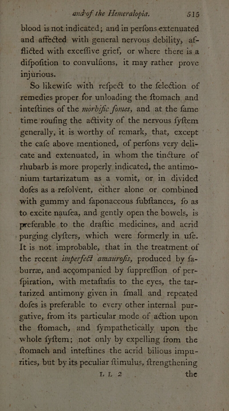 blood is not indicated; and in perfons extenuated and affected with general nervous debility, af- flicted with exceffive grief, or where there is a difpofition to convulfions, it a: dg Ro injurious. So likewife with refpe@ to the feleGion of remedies proper for unloading the ftomach and inteftines of the morbific fomes, and at the fame time roufing the activity of the nervous fyftem generally, it is worthy of remark, that, except | the cafe above mentioned, of perfons very deli- cate and extenuated, in whom the tincture of rhubarb is more properly indicated, the antimo- ‘nium tartarizatum as a vomit, or in divided dofes as a-refolvent, either alone or combined with gummy and faponaceous fubftances, fo as to excite naufea, and gently open the bowels, is preferable to the draftic medicines, and acrid | purging clyfters, which were formerly in. ufe. . It is not improbable, that in the treatment of the recent imperfect amaurofis, produced by fa- burre, and accompanied by fuppreffion of per- fpiration, with metaftafis to the eyes, the tar- tarized antimony given in fmall and repcated _ dofes 1s preferable to every other internal pur- the ftomach, and fympathetically upon the whole fyftem; not only by expelling from the . ftomach and inteftines the acrid bilious impu- tities, but by its peculiar ftimulus, ftrengthening : A Se A A the