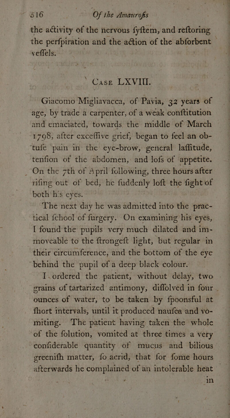 the activity of the nervous fyftem, and reftoring the perfpiration and the action of the abforbent © veffels. : : ‘ Case LXVIIIE. Giacomo Migliavacca, of Pavia, 32 years of age, by trade a carpenter, of a weak conftitution and emaciated, towards the middle of March 1708, after exceflive grief, began to feel an ob- tufe pain in the eye-brow, general laffitude, tenfion of the abdomen, and lofs of appetite. _ On the 7th of April following, three hours after rifing out of bed, he oe loft the fight of both‘ h's eyes. - The next day he was admitted into the prac- tical {chool of furgery. On examining his eyes, [ found the pupils very much dilated and im- moveable to the ftrongeft light, but regular in their circumference; and the bottom of the eye behind the pupil of a deep black colour. | I.ordered the patient, without delay, two grains of tartarized antimony, diffolved in four. ounces of water, to be taken by fpoonsful at fhort intervals, until it produced naufea and vo- miting. The patient having taken the whole of the folution, vomited at three times a very confiderable quantity of mucus and bilious greenifh matter, {o acrid, that for fome hours afterwards he complained of an intolerable heat in