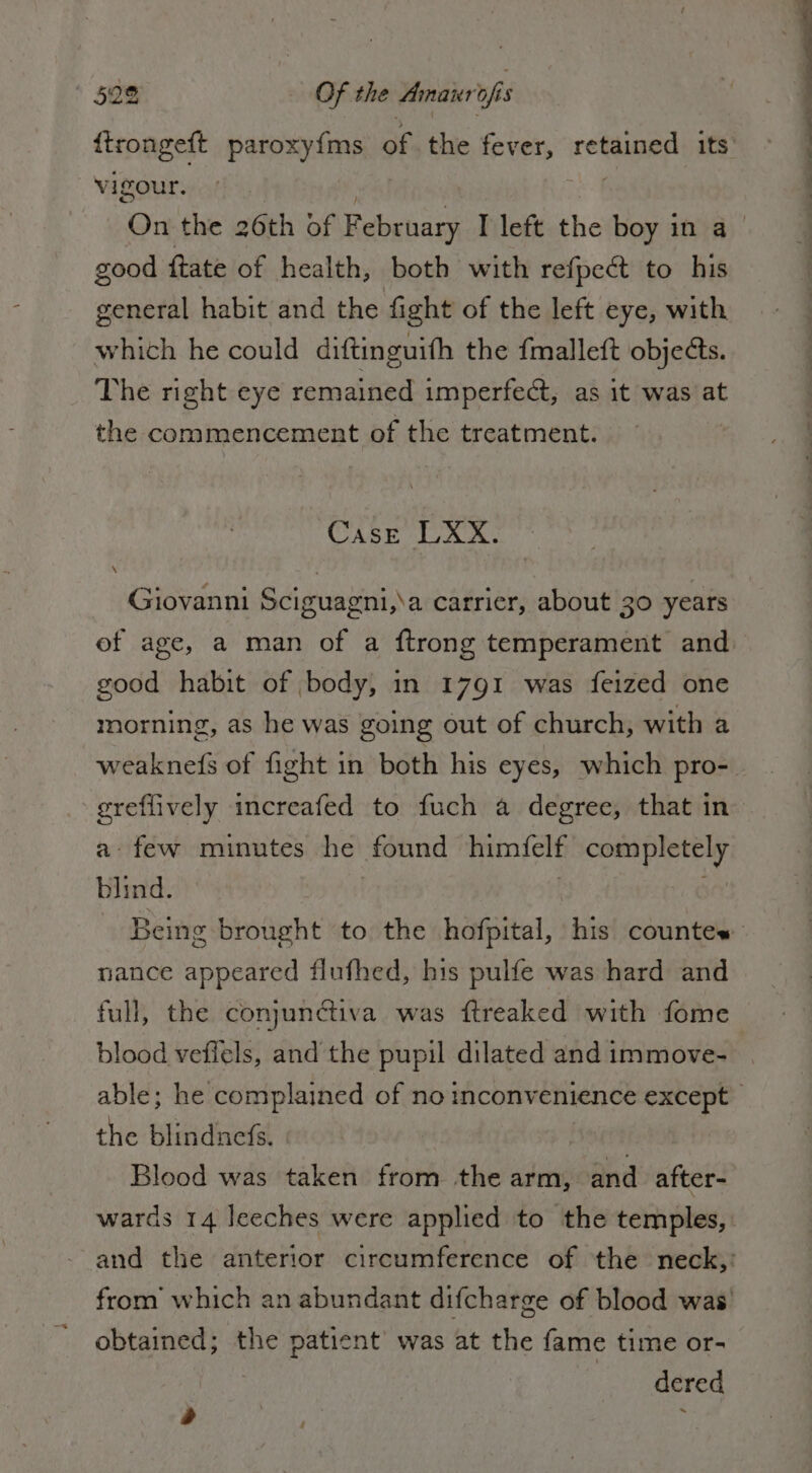 Vv igour. good {tate of health, both with refpect to his general habit and the fight of the left eye, with which he could diftinguifh the {malleft objects. The right eye remained imperfect, as it was at the commencement of the treatment. Case LXX. Giovanni Sciguagni,\a carrier, about 30 years of age, a man of a ftrong temperament and good habit of body, in 1791 was feized one morning, as he was going out of church; with a greffively increafed to fuch a degree, that in a: few minutes he found himfelf completely blind. nance appeared flufhed, his pulfe was hard and full, the conjunctiva was ftreaked with fome the blindnefs. PSOE Blood was taken from the arm, and after- obtained; the patient’ was at the fame time or- dered &gt;