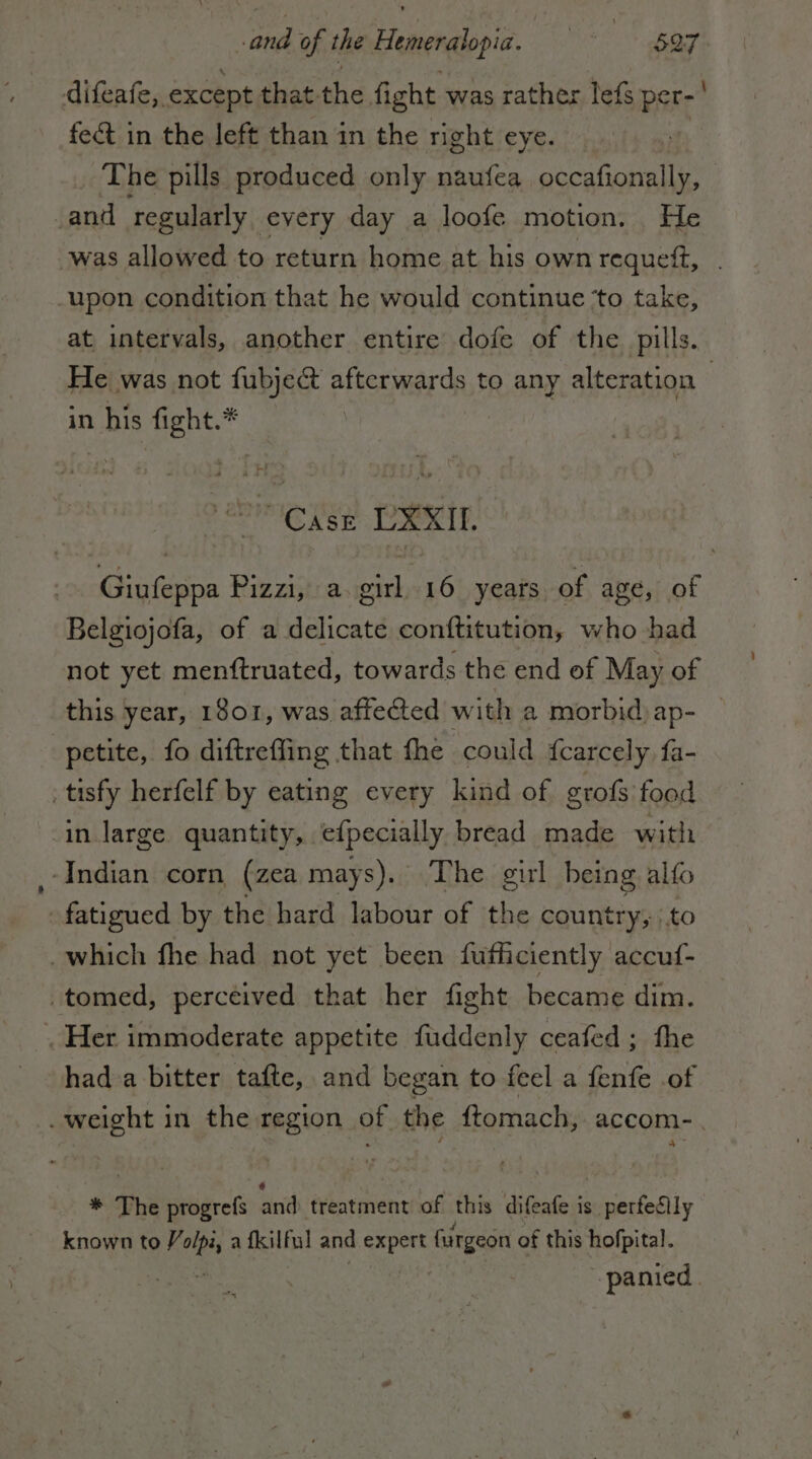 difeafe,. except that: the fight was rather lefs PERC fe&amp; in the left than in the right eye. The pills produced only naufea sm ‘and regularly. every day a loofe motion. He was allowed to return home at his own requett, upon condition that he would continue ‘to take, at intervals, another entire dofe of the pills. He was not fubject afterwards to any alteration | in his fight.* DIME ey PRRIT. Giufeppa Pizzi, a. girl 16 years of age, of Belgiojofa, of a delicate conftitution, who had not yet menftruated, towards the end of May of this year, 1801, was affected with a morbid) ap- | petite, fo diftreffing that fhe could {carcely fa- _tisfy herfelf by eating every kind of grofs food in large quantity, efpecially bread made with ‘Indian corn (zea mays). The girl being alfo fatigued by the hard labour of the country; to . which fhe had not yet been fufficiently accuf- -tomed, perceived that her fight became dim. . Her immoderate appetite fuddenly ceafed ; fhe had a bitter tafte, and began to feel a inf of . weight in the region of the ftomach, accom- * The progrefs act treatment of this difeafe is perfedily known to 7 cip a fk ilful and Tal fargeon of this hofpital. panied.