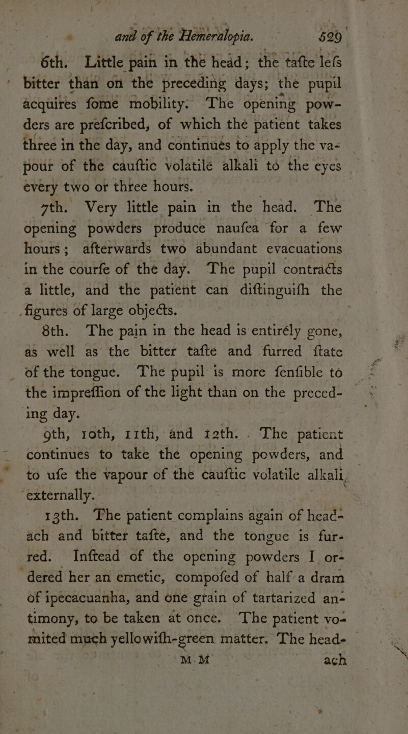 6th. Little pain in the head; the tafte leG ‘ bitter than on the preceding days; the pupil acquires fome mobility: The opening pow- ders are prefcribed, of which the patient takes every two ot three hours. | sth. Very little pain in the head. The opening powders produce naufea for a few hours; afterwards two abundant evacuations in the courfe of the day. The pupil contracts figures of large objects. 8th. The pain in the head i is entirély gone, as well as the bitter tafte and furred {tate | of the tongue. The pupil is more fenfible to ing day. gth, roth, 11th, and izth. . The Diane continues to take the opening powders, and ‘externally. 13th. The patient complains again di head- ach and bitter tafte, and the tongue is fur- red. Inftead of the opening powders I or- of ipecacuanha, and one grain of tartarized an- timony, to be taken at once. The patient - vo- MEM SS ach