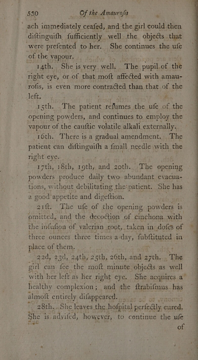 _ ach immediately ceafed, and the girl could then diftinguifh fufficiently well. the. objects that were prefented to her. She continues the ufe of the vapour. rr : | VA 14th. She is very well. The pupil.of the | right eye, or of that moft affected with amau- rofis, is even more contracted than that of the left. ‘ 1sth. .The patient refume es the ufe of the Opening powders, and continues to employ the vapour of the cauftic volatile alkali externally. 16th. There is a gradual amendment. The patient can diftinguifh a {mall needle with the right eye. ve laf 17th, 18th, 19th, and goth. The opening powders produce daily two abundant evacua- tions, withqut debilitating | the: patient. ‘She has a good appetite and digeftion. Pag 21. ‘The ufe of the opening powders is omitted, and the. decoction of cinchona with the infufion of valerian root, taken i in dofes of three ounces three tim es a wy fabftituted | in place of them. “gad, 23d, 24th, 2 ah, 6th, and 27th. The girl can. fee the moft minute. objects as well healthy complexion ; and the ftrabifmus. has almoft en difappeared. 28th... he leaves the. hofpital siasi y reas She 1S adyifed, however, to continue the ule gt of ee ee eee.