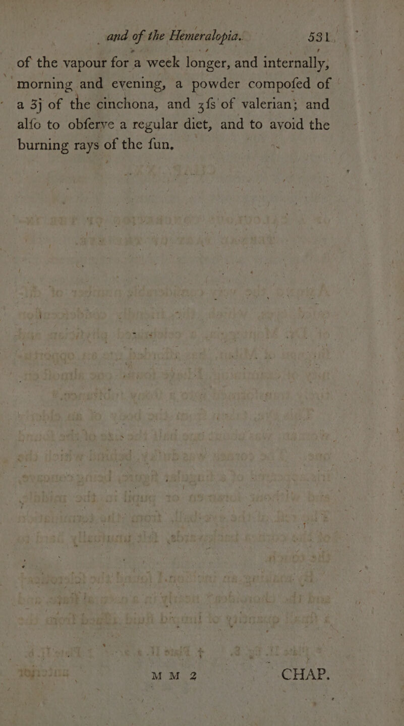 of the vapour for a week longer, and internally, ‘morning and evening, a powder compofed of | a 3} of the cinchona, and 3f8 of valerian; and alfo to obferye a regular diet, and to avoid the burning rays of the fun, (l'aa