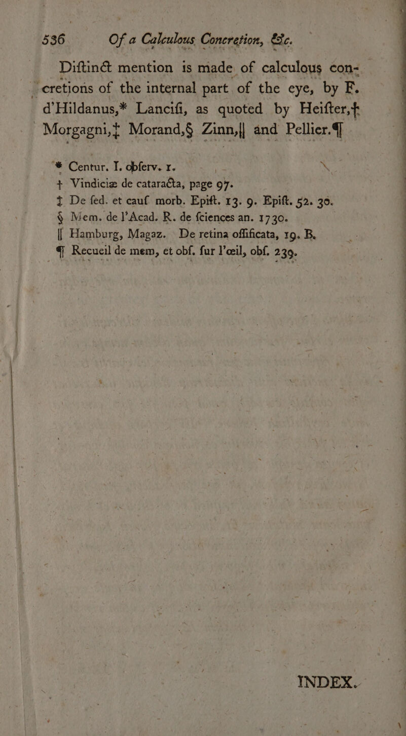 Diftin&amp; mention is made of calculous con- ‘cretions of the internal part of the eye, by F. d’Hildanus,* Lancifi, as quoted by Heifter,{ Morgagni,{ Morand,$ Zini and Pellier. ] + Vindicia de catara&amp;a, page 97. 3 De fed. et cauf morb. Epift. 13. 9. Epift. 52. 30. § Mem. de l’Acad. R. de fciences an. 1730. || Hamburg, Magaz. De retina offificata, 19. B. q Recueil de mem, et obf. fur l’ceil, obf. 239. » ga T. opferv. r. ; NY INDEX.