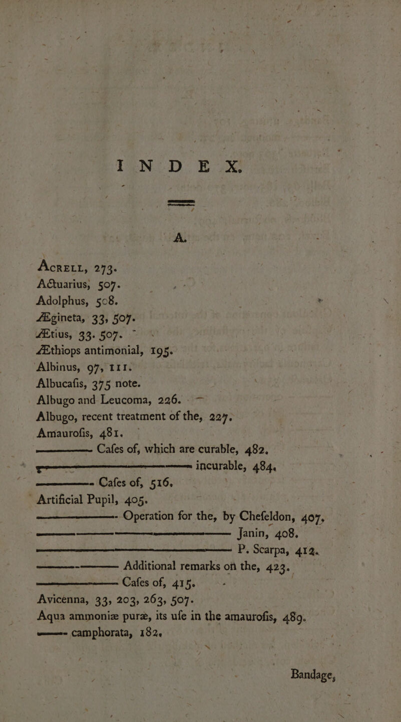 AcrELL, 273. Actuarius, 507. ay Adolphus, 508. | . fEgineta, 33, 507. | fEtius, 33. 507. fEthiops antimonial, 195. Albinus, 97, III. Albucafis, 375 note. Albugo and Leucoma, 226. - — Albugo, recent treatment of the, 227. Amaurofis, 481. — Cafes of, which are curable, 482, tr incurable, 494, - Cafes of, 516.  Artificial Pupil, 405. - Operation for the, by Chefeldon, 407, ae fanin, 408. P. Scarpa, 412. Additional remarks on the, 423. Cafes of, 415. Avicenna, 33, 203, 263, 507. Aqua ammoniz pura, its ufe in the amaurofis, 489. —- camphorata, 182. aes miu “x / Bandage,