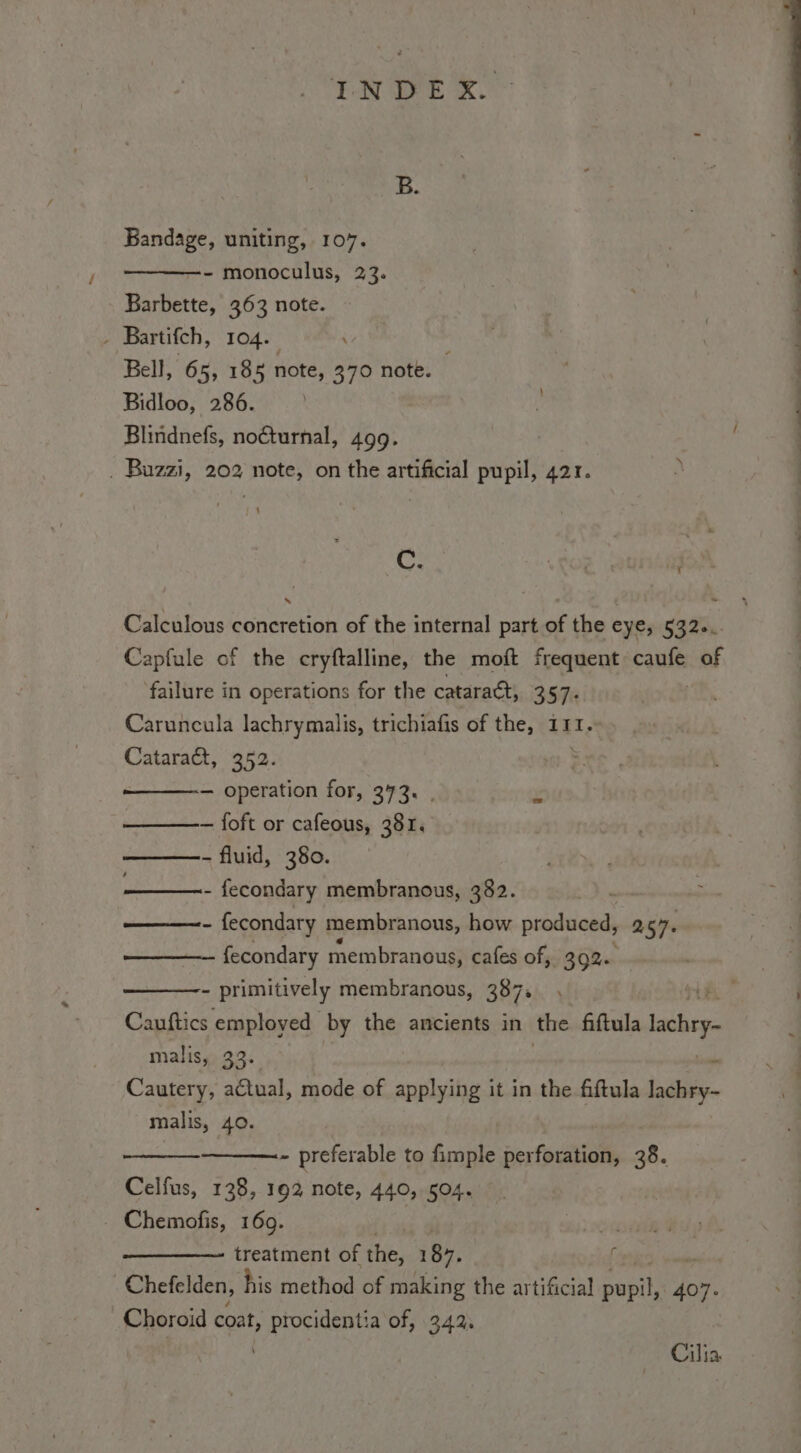 Bandage, uniting, 107. —- monoculus, 23. Barbette, 363 note. - Bartifch, 104. Bell, 65, 185 note, 370 note. ; Bidloo, 286. | Blindnefs, nocturnal, 499. . Buzzi, 202 note, on the artificial pupil, 421. has RO} fe Calculous concretion of the internal part of the Eye; 532... Capfule of the cryftalline, the moft frequent caufe of failure in operations for the cataract, 357: Caruncula lachrymalis, trichiafis of the, 111. Cataract, 352. — operation for, 373. . — foft or cafeous, 381. - fluid, 380. - fecondary membranous, 382. ——- fecondary membranous, how produced, 257. fecondary membranous, cafes of, 1392» - primitively membranous, 387. Cauftics employed by the ancients in the fiftula ach. malis, 33.  Cautery, actual, mode of applying it in the fiftula lachry- malis, 40. ~ preferable to fimple perforation, 38. Celfus, 138, 1 92 note, 440, 504. . Chemofis, 169. 3 treatment of the, 187. | Chefelden, his method of making the artificial Baill 407. Choroid epat, procidentia of, 342. Cilia