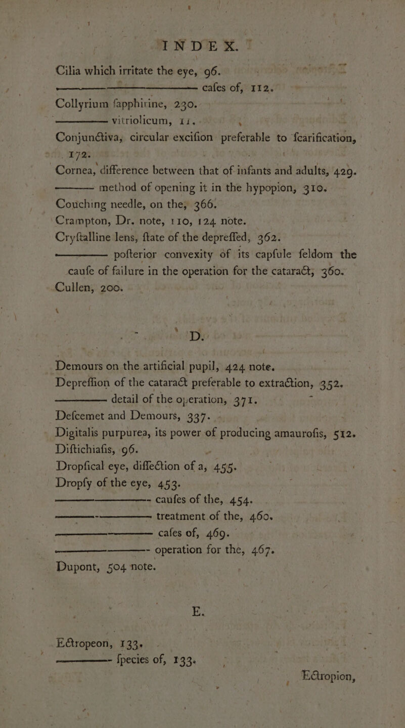 Cilia which irritate the eye, 96. cafes of, I12. Collyrium fapphirine, 230. vitriolicum, Ii, 4 È Conjundtiva, circular excifion preferable to fearification, 17m | Cornea, difference between that of ife and adults, 420. method of opening it in the hypopion, 310. Couching needle, on the, 366. Crampton, Dr. note, 110, 124 note. Cryftalline lens, ftate of the depreffed, 362. pofterior convexity of its capfule feldom the caufe of failure in the operation for the catarat, 360. Cullen, 200. A 7 el venta TD Demours on the artificial pupil, 424 note. Depreffion of the cataract preferable to extraction, 352. detail of the operation, 371. x [iteecnie' and Demours, 337. Digitalis purpurea, its power of ana amaurofis, 512, Diftichiafis, 96. i Dropfical eye, diffection of a, ‘us ie Dropfy of the eye, 453. — ——- caufes of the, 454. ——-——— treatment of the, 460. —————. cafes of, 469. - operation for the, 407. Dupont, 504 note. E Ribicon. 133» - Species of, 133. E@ropion,