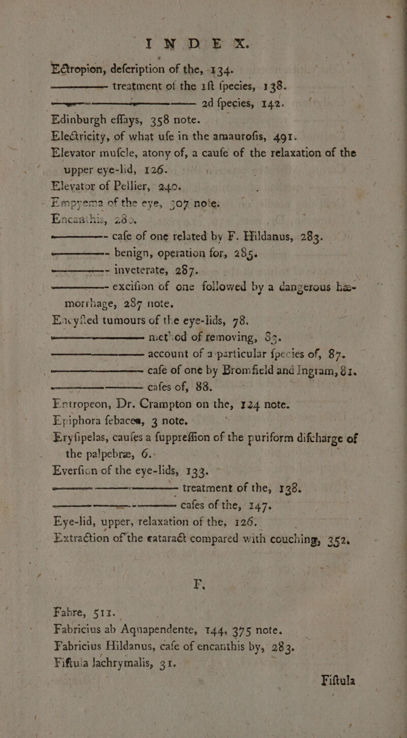 E&amp;ropion, defeription of the, 134. treatment of the 1ft fpecies, 1 38. ad fpecies, 142. / Edinburgh effays, 358 note. Electricity, of what ufe in the amaurofis, 491. Elevator mufcle, atony of, a caufe of the relaxation of the upper eye-lid, 126. Elevator of Pellier, 240. - Empyema of the eye, 307 note: Encanihis, 280. | - cafe of one related by F. Hildanus, 283. - benign, operation for, 285» - inveterate, 287. - excifion of one followed by a dangerous ba- morrhage, 287 mote. Eacyfed tumours of the eye-lids, 78. ge nietLod of removing, 83. account of a ‘particular fpecies of, 87. cafe of one by Bromfield and ‘Ingram, GI. cafes of, 88. Entropeon, Dr. Crampton on the, 124 note. Epiphora febacea, 3 note, | Eryfipelas, caufes a fuppreffion of the puriform difcharge of the palpebra, 6. Everfion of the eye-lids, 133. ~ —— treatment of the, 128. RA ERI . cafes of the, 147. Eye-lid, upper, relaxation of the, 126. Extraétion ofthe eataraét compared with couching, 252. F, Fabre, 513. | Fabricius ab Aquapendente, 144, 375 note. Fabricius Hildanus, cafe of encanthis by, 28 3 Fiftul a lachrymalis, ZI Fiftula