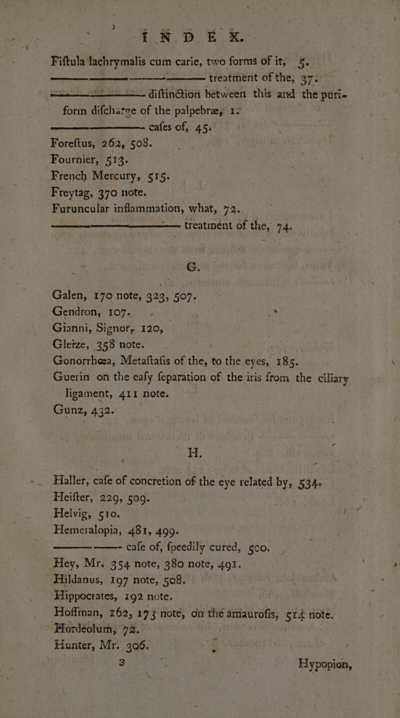 3 de i % iH. Df Fiftula lachrymalis cum carie, two forms of it, 5. treatment of the; 37: diftin@tion between this and ‘the puri- form difcharse of the palpebre, 1: cafes of, 45: een Fag “ spl. % Forcnasi 262, 508. Fournier, 513. French Mercury, §15- Freytag, 370 note. Furuncular inflammation, what, 72. treatment of the, 74. . G. Galen, 170 note, 323, 507. Gendron, 107. . Gianni, Signor, 120, } Gleize, 358 note. Gonorrheea, Metaftafis of the, to the eyes, 18 im Guerin on the eafy feparation of the iris from the ciliary ligament, 411 note, Gunz, 432. H. Pi Haller, cafe of concretion of the eye related by, 534: Heifter, 229, 509. Helvig, 510. Hemeralopia, 481, 499. | ——- cafe of, fpeedily cured, goo. Hey, Mr. 354 note, 380 note, 491. . Hildanus, 197 note, 508. i \ ‘Hippocrates, 192 note. Hoffman, 762, 173 note, on the amaurofis, 514 note. Hordéolum; 72. Hunter, Mr. 306. 3 % Hypopion, L