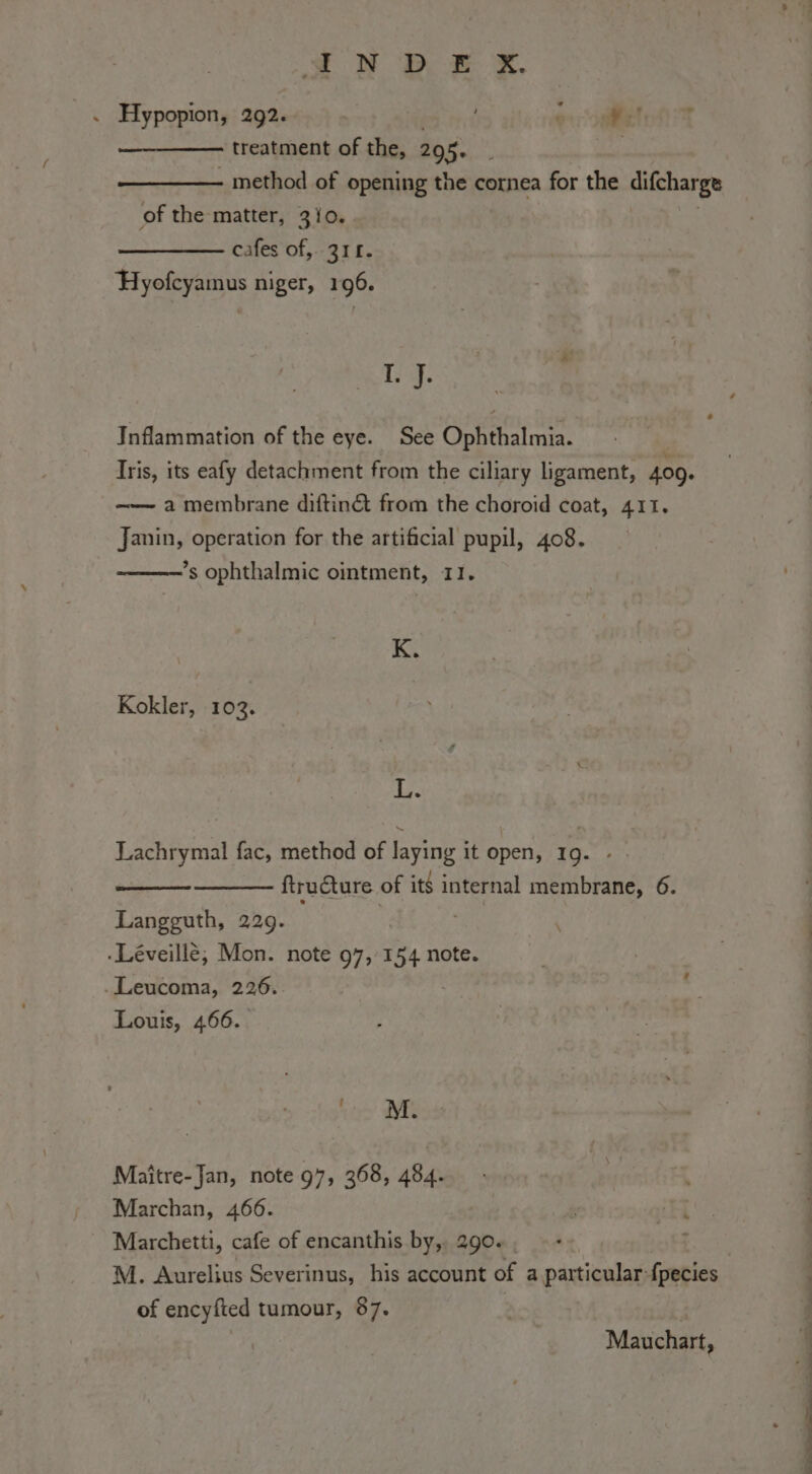 SOD Oy ae iS. . Hypopion, 292. ot treatment of the, 295. i - method of opening the cornea for the difcharge of the matter, 3/0. cafes of,. 3IL. Hyofcyamus niger, 196. Tg: Inflammation of the eye. See Ophthalmia. Iris, its eafy detachment from the ciliary ligament, 409. —— a membrane diftin&amp; from the choroid coat, 411, Janin, operation for the artificial pupil, 408. ’s ophthalmic ointment, 11. K. Kokler, 103. L. Lachrymal fac, method of laying it open, 19. ftructure of its internal membrane, 6. Langguth, 229. | ; ‘ .Léveillè; Mon. note 97,154 note. .Leucoma, 226.. Louis, 466. rigs’ MI Maître-Jan, note 97, 368, 484. Marchan, 466. Marchetti, cafe of encanthis by, 290. M. Aurelius Severinus, his account of a particular-fpecies of encyfted tumour, 87. : | Mauchart,