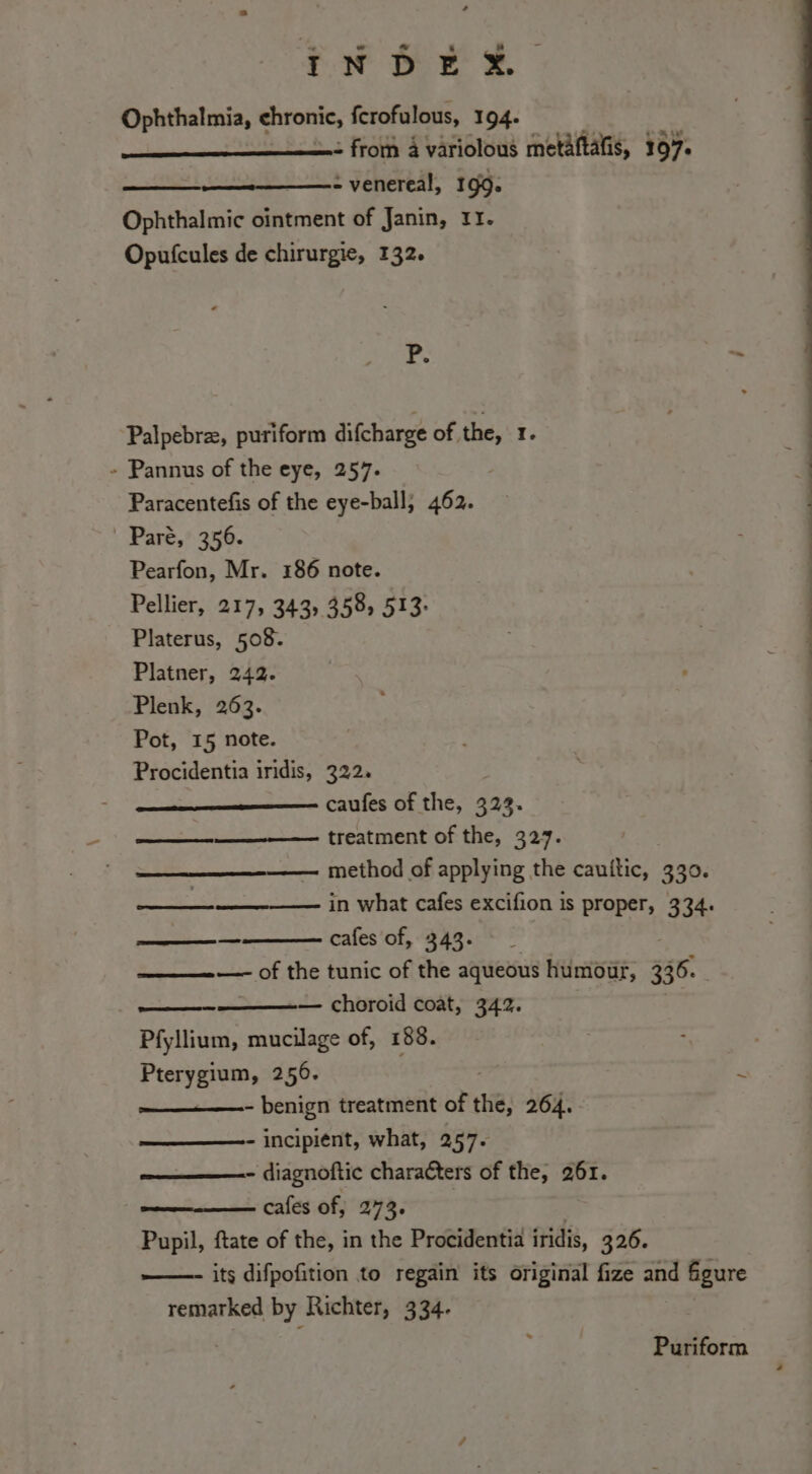 Lt tee È Ophthalmia, chronic, fcrofulous, 194. = from a variolous metàftalis, 107. - venereal, 199. Ophthalmic ointment of Janin, 11. Opufcules de chirurgie, 132. P. Xi. Palpebrz, puriform difcharge of the, 1 » Pannus of the eye, 257. Paracentefis of the eye-ball; 462. Paré, 356. Pearfon, Mr. 186 note. Pellier, 217, 343, 358, 513: Platerus, 508. Platner, 242. Plenk, 263. Pot, 15 note. Procidentia iridis, 322. cafes of the, 323. —T _______ treatment of the, 327. —— method of applying the cauftic, 330. e in what cafes excifion is proper, 334. cafes of, 343. eee —- of the tunic of the aqueous humour, 336. — choroid coat, 342. Pfyllium, mucilage of, 188. Pterygium, 256. - benign treatment of rhe: 264. - incipient, what, 257- - diagnoftic characters of the, 261. cafes of, 273. Pupil, ftate of the, in the Procidentia iridis, 326. ——- its difpofition to regain its original fize and figure remarked by Richter, 334. Puriform +