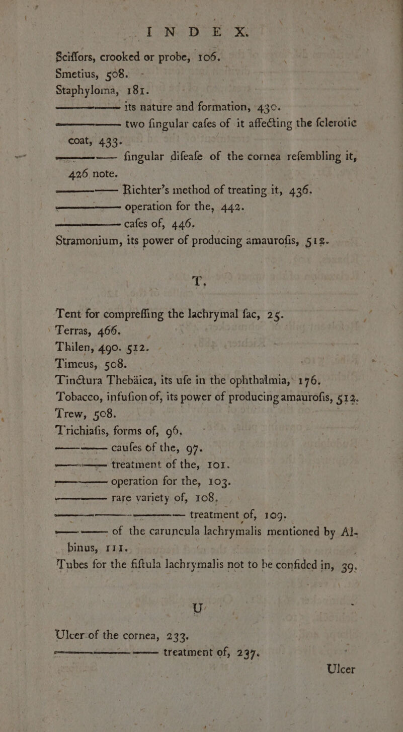 i PONG DTH RR Sciffors, crooked or probe, 106. Smetius, 508. . Staphyloma, 181. its nature and formation, 430. two fingular cafes of it affecting the fclerotie (ee ee coat, 433. —— fingular difeafe of the cornea refembling it, 426 note. —— Richter’s method of treating it, 436. operation for the, 442. cafes of, 446. Stramonium, its power of producing amaurofis, 512. ss Tent for compreffing the lachrymal fac, 2 5. ‘ Terras, 466. Thilen, 490. 512. Timeus, 508. Tinétura Thebàica, its ufe in the ophthalmia,: 176, Tobacco, infufion of, its power of producing amaurofis, 512. Trew, 508. Trichiafis, forms of, 96. ini caufes of the, 97. — treatment of the, Ior. operation for the, 103. rare variety of, 108. (I n — treatment of, 109. — - of the caruncula chy mentioned by Al- binus, Iii. | Tubes for the fiftula lachrymalis not to be confided in, 39. ‘ ~~ UU. Ulcer-of He cornea, 233. treatment of, 237. ST Seer Ulcer siae oul —E— nin