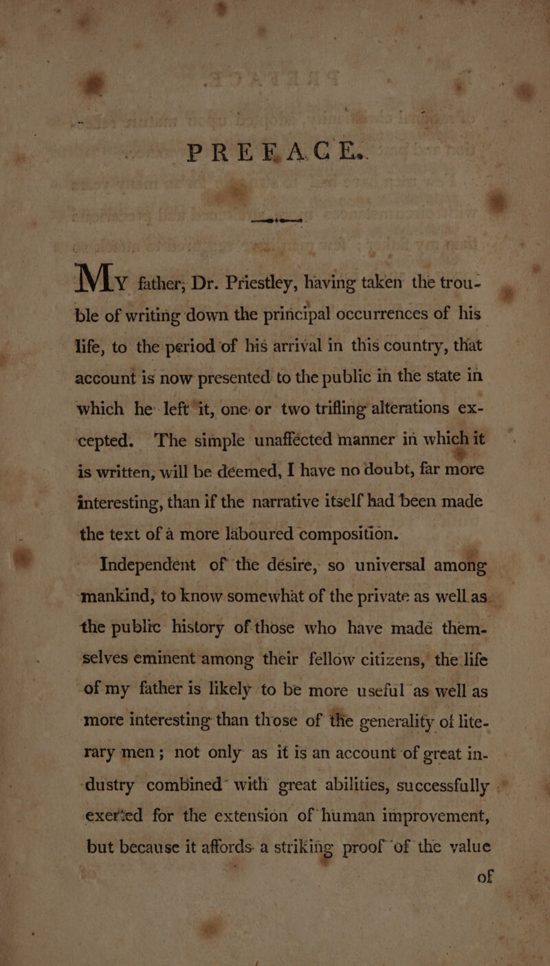 PREEACE.. sRetts! My father; Dr. Priestley, having taken the trou- ble of writing down the principal occurrences of his life, to the period of his arrival in this country, that account is now presented to the public in the state in which he’ left it, one or two trifling alterations ex- cepted. The simple unaffécted manner in which it is written; will be déemed, I have no doubt, far more interesting, than if the narrative itself had been made the text of a more laboured composition. the public history of:those who have madé them- selves eminent among their fellow citizens, the life of my father is likely to be more useful as well as more interesting than those of the generality of lite- rary men; not only as it is an account of great in- exerted for the extension of human improvement, but because it affords. a striking proof of the value e of *