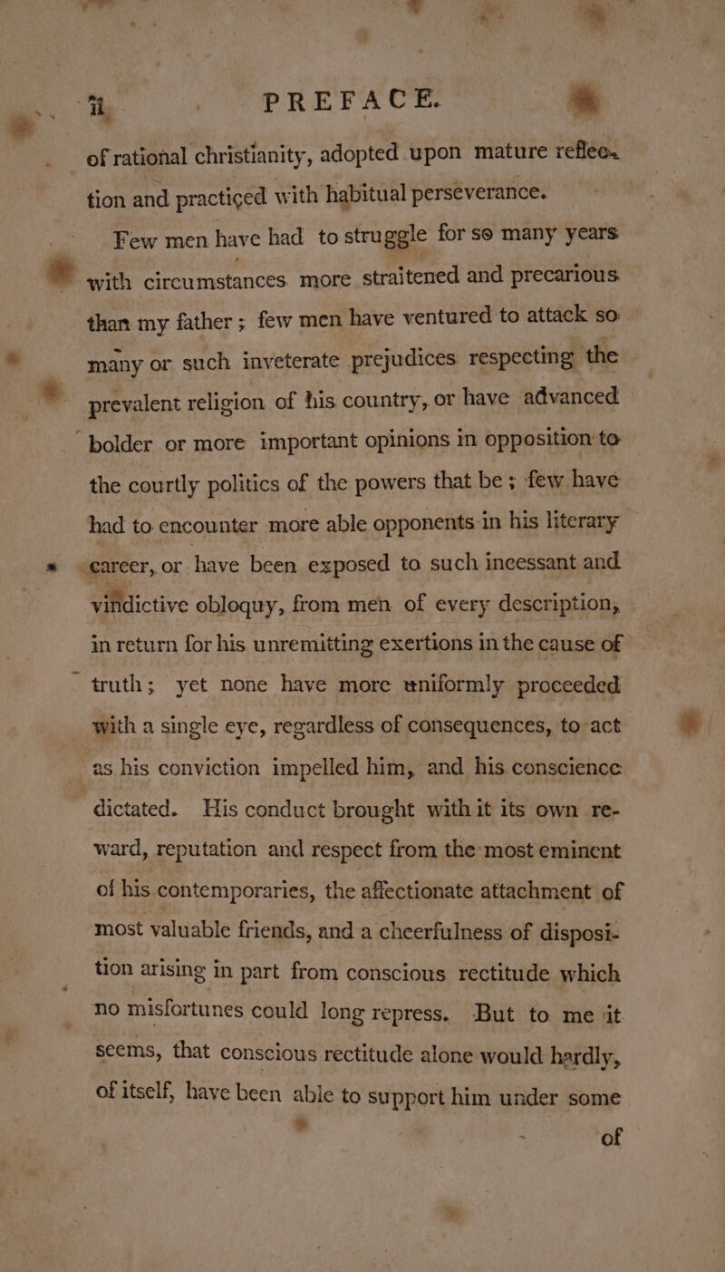 if Bas a ‘he iil PREFACE. * ‘ of rational christianity, adopted. upon mature reflec. tion and practiced with habitual perseverance. Few men have had to stru ggle for so many years ~ with circumstances more straitened and precarious than my father ; few men have ventured to attack so: many or such inveterate prejudices respecting ‘the prevalent religion of his country, or have advanced “bolder or more important opinions in opposition to the courtly politics of the powers that be ; few have had to. encounter more able opponents in his literary — Career, or have been exposed to such incessant and vilidictive obloquy, from men of every description, in return for his unremitting exertions in the cause of truth; yet none have more eniformly proceeded with a single eye, regardless of consequences, to act as his conviction impelled him, and his conscience dictated. His conduct brought with it its own re- ward, reputation and respect from the-most eminent of his contemporaries, the affectionate attachment of most valuable friends, and a cheerfulness of disposi- tion arising in part from conscious rectitude which no misfortunes could long repress. But to me jit seems, that conscious rectitude alone would hardly, of itself, have been able to support him under some * * of