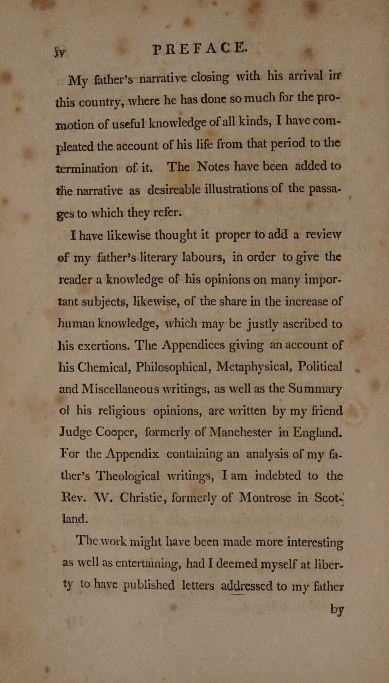 see: a My father’s: narrative closing with his arrival int this country, where he has done so much for the pro- motion of useful knowledge: of all kinds, I have com- pleated the account of his life from that period to the termination of it. ‘The Notes have been added to the narrative as desireable illustrations of the passa- _ ges to which they refer. : | T have likewise thought it proper to add a’ review of my father’s.literary labours, in order to give the reader a knowledge of his opinions on many impor- tant subjects, likewise, of the share in the increase of human knowledge, which may be justly ascribed to his exertions. The Appendices giving an account of his Chemical, Philosophical, Metaphysical, Political and Miscellaneous writings, as well as the Summary of his religious opinions, are written by my friend — Judge Cooper, formerly of Manchester in England. For the Appendix containing an analysis of my fa- ther’s Theological writings, Iam indebted to the Rev. W. Christie, formerly of Montrose in Scot. land. The work might have been made more interesting ty tohaye published letters addressed to my father by