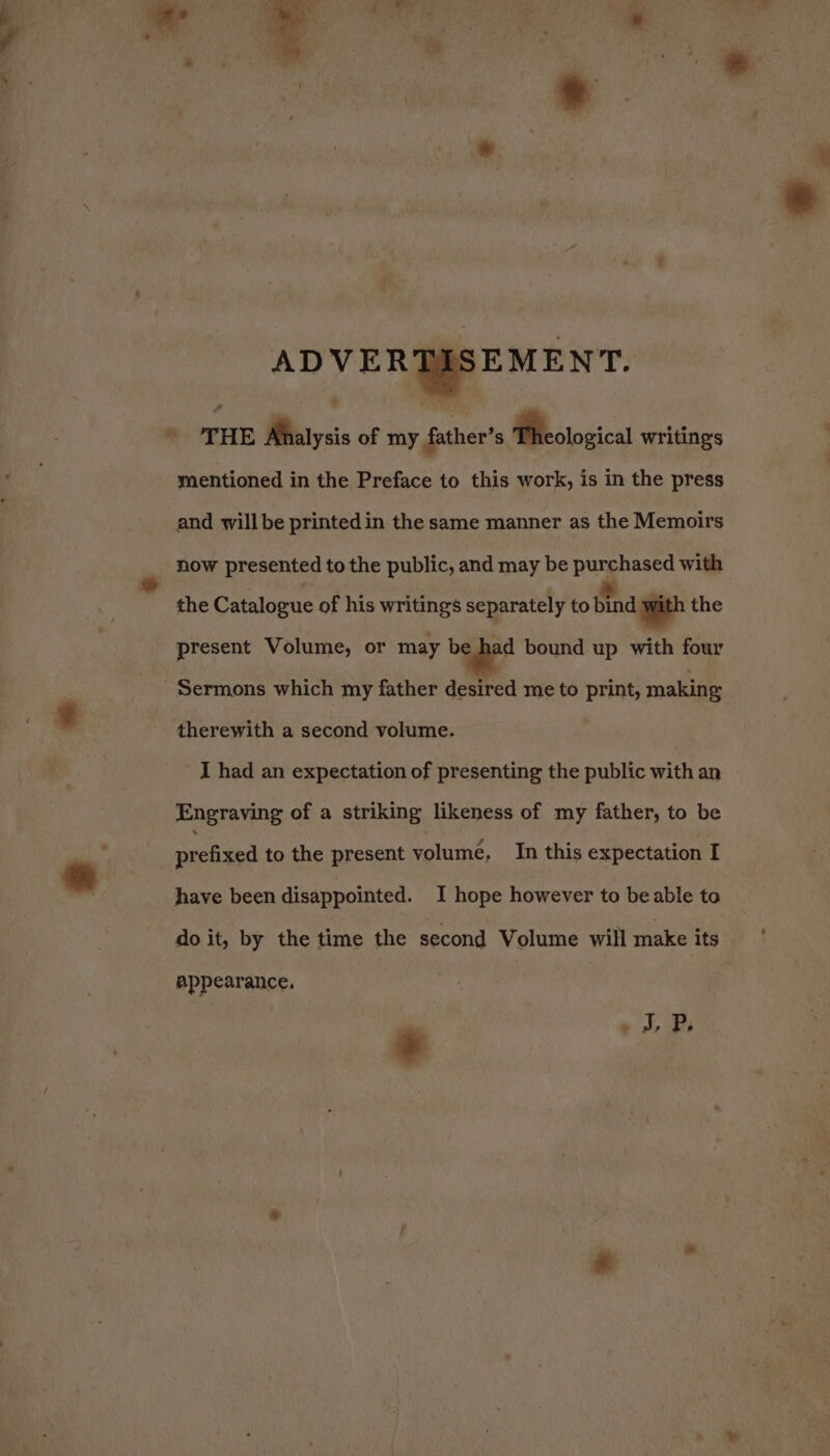 ADVERGMREMEN'T. * THE Ahalysis of my father’ s Theological writings mentioned in the Preface to this work, is in the press and will be printed in the same manner as the Memoirs - now presented to the public, and may be purchased with the Catalogue of his writings separately to Bind ith the present Volume, or may be had bound up with four “Sermons which my father desired me to print, making therewith a second volume. I had an expectation of presenting the public with an Engraving of a striking likeness of my father, to be prefixed to the present volumé, In this expectation I have been disappointed. I hope however to be able to do it, by the time the second Volume will make its appearance, | | iP. *