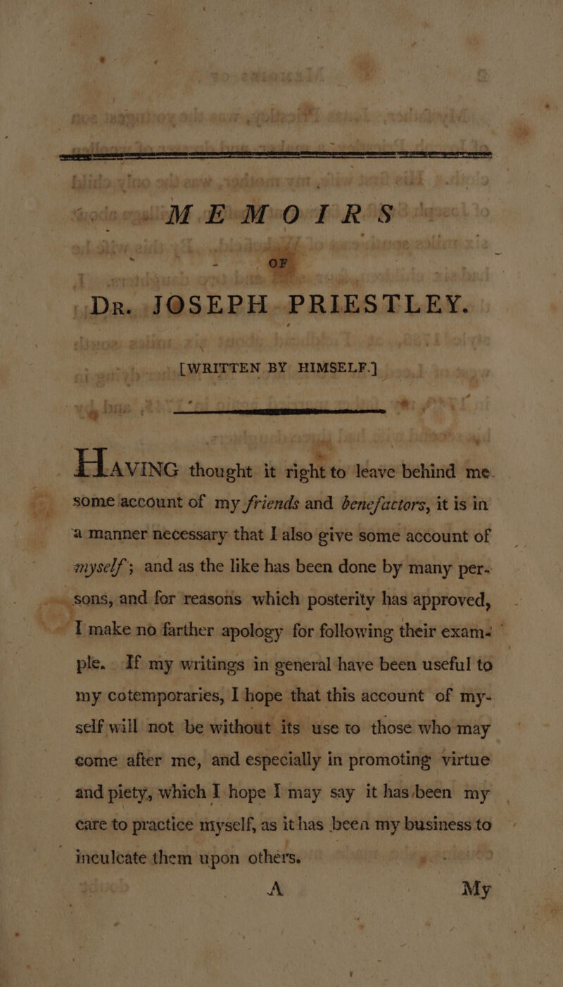 . [WRITTEN BY HIMSELF.) | aT ot. ~ oe has i 2 a $1 ¥ some account of my friends and benefactors, it is in ple. If my writings in general have been useful to my cotemporaries, I hope that this account of my- self will not be without its use to those who may come after me, and especially in promoting virtue and piety, which I hope I'may say it has been my care to practice myself, as ithas been my business to A My |