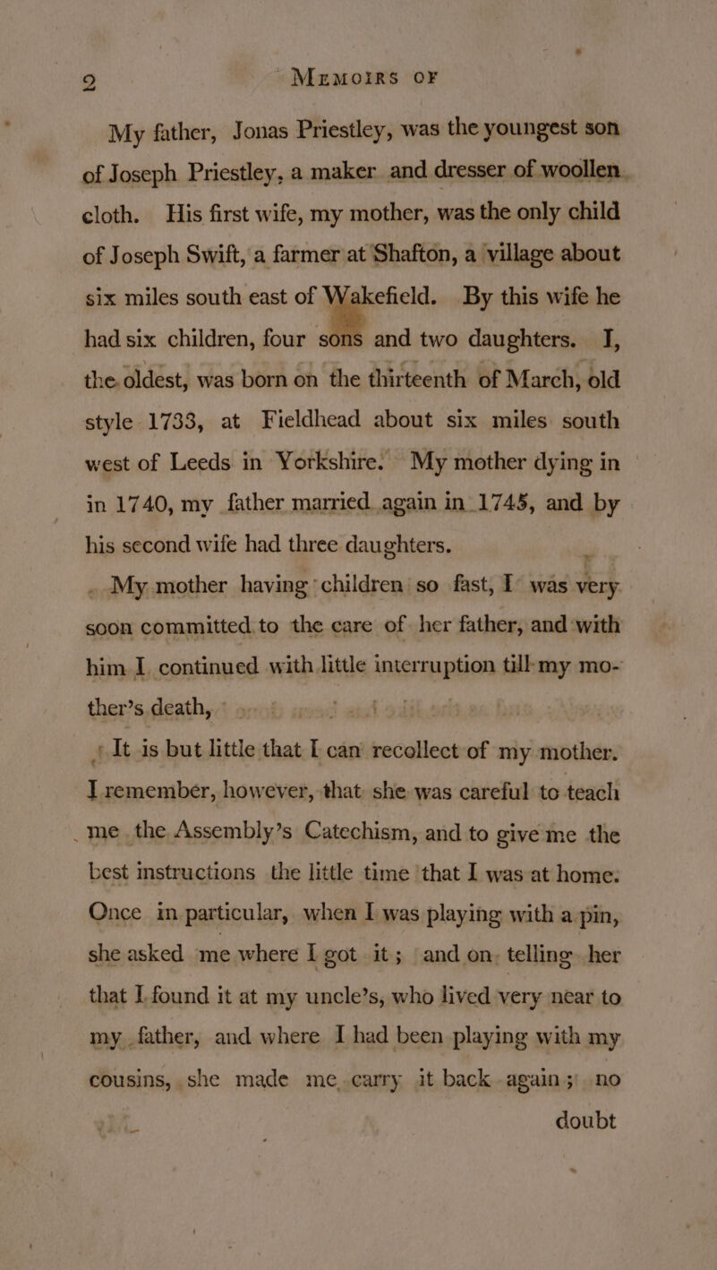 9 Memoirs OF My father, Jonas Priestley, was the youngest son of Joseph Priestley, a maker and dresser of woollen. cloth. His first wife, my mother, was the only child of Joseph Swift, a farmer at Shafton, a village about akefield. By this wife he had six children, four some six miles south east of V and two daughters. I, the.oldest, was born on the thirteenth of March, old style 1733, at Fieldhead about six miles south west of Leeds in Yorkshire. My mother dying in in 1740, my father married again in_1745, and by his second wife had three daughters. . My mother having children’ so fast, T° was to soon committed to the care of her father, and with him I continued with little interruption tilhmy mo- ther’s, deaths? orob asad andl abil J It is but little that [can recollect of my — 1 remember, however, that: she was careful to teach _me_ the Assembly’s Catechism, and to give me the best mstructions the little time that I was at home: Once im particular, when I was playing with a pin, she asked me where I got it; and on, telling. her that I found it at my uncle’s, who lived very near to my father, and where I had been playing with my cousins, she made me. carry it back - again ;: no a doubt