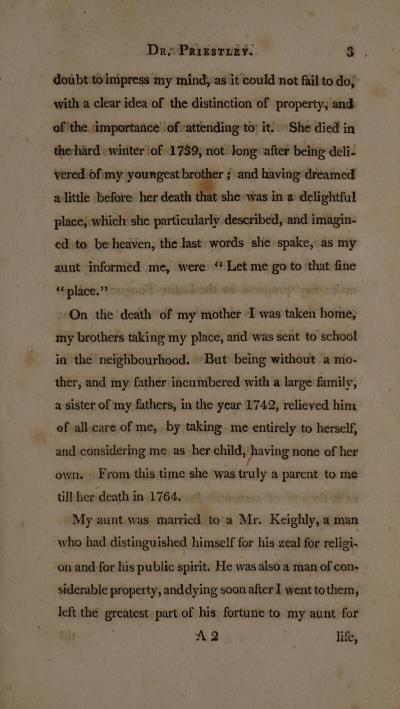 Dry Prizstrey. a. _ doubt:toimpress my mind) as it could not fail to do, with a clear idea of the distinction of property, and of ithe importance lofattending to’ it! She died in thehard «winter \of 1739, not! long ‘after being deli- vered of my youngest brother ; and having dreamed - alittle before her death at she was in a delightful place} which she particularly described, and imagin- ed to be heaven, the last words she spake, as my aunt informed me, were ‘Let me go to that fine “place.” ©: | On the death of my mother I was taken home; my brothers taking my place, arid was sent to school in the neighbourhood. But being without a mo- ther, and my father incumbered with a large family, a sister of my fathers, in the year 1742, relieved him of all.care of me, by taking me entirély to herself, and considering me as her child, jhaving none of her own. From this time she was truly a parent to me till her death in 1764. nf th My aunt was married toa Mr. Keighly, a man who had distinguished himself for his zeal for religi- on and for his public spirit. He was also a man of con- siderable property, anddying soon after I went tothem, left the greatest part of his fortune to my aunt for | | AQ | life,