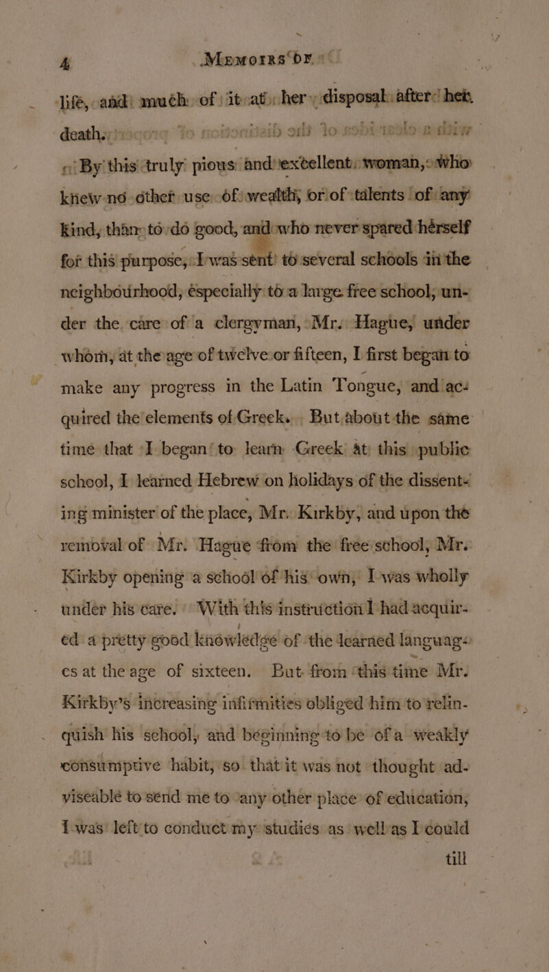 life, and) muéh: of | itvat) her seo after: heb, daathsyiiaqd:¢ ‘To motionitaih old Yo KODE solo Bie « By’ this truly ron scissile ktiew no éther use Of) wealth, or of talents of any’ kind, than todo good, andowho never spared hérself for this purpose, I'was'stnt? t6 several schools diithe neighbourhood, especially to a large free school, un- ger the. care of a clergyman, Mr. Hague, under whom at theage of twelve or fifteen, first begat to make any progress in the Latin Tongue, and ac: quired the’elements of Greek. But about the same time that I began‘ to learn Greek at: this public scheol, I learned Hebrew on holidays of the dissent~ ing minister of the place, Mr. Kirkby, and upon the removal of Mr. Hague from the free school, Mr. Kirkby opening a school of his own, I was wholly under his care. With this instruction 1 had acquir- ed a pretty goed knowledse of the Jearned languags es at the age of sixteen. But from ‘this time Mr. Kirkby’s increasing infirmities obliged him to relin- quish his school, and bésinning to be ofa weakly consumptive habit, so that it was not thought ad- viseablé to send me to “any other place of education, Lwas left to conduct my ‘studies as wellas I could till