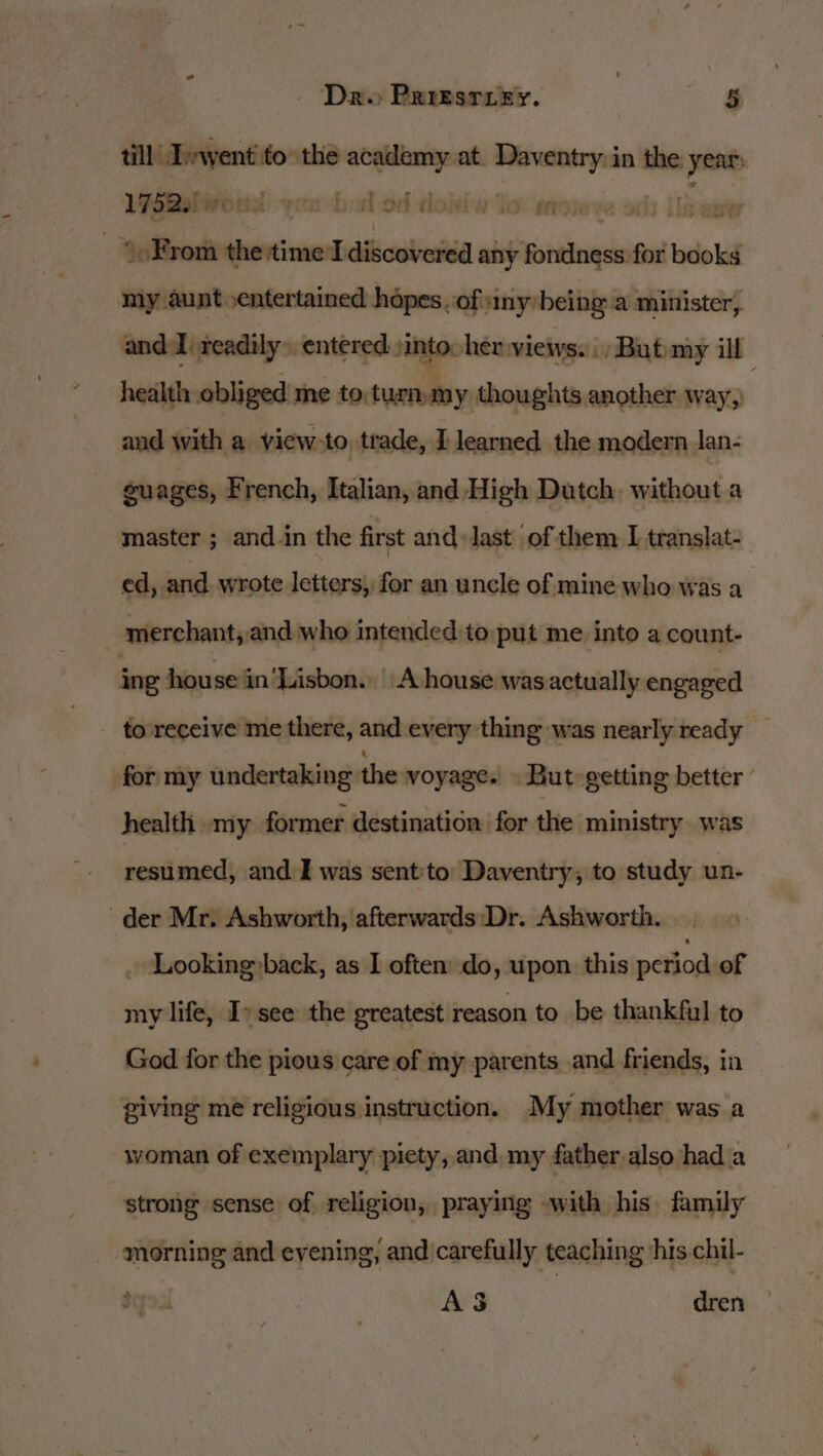 tad till Ivwent to the academy at. Daventry in the year: Webel woud yobisl od dokiw lo mn Gade _ * From the time Idiscovered any fondness for books my aunt entertained hdpes. of any’ being a minister, and I readily. entered )into her views... But my ill health obliged me to. turn my thoughts another way, and with a view-to. trade, I learned the modern lan- guages, French, Italian, and High Dutch. without a master ; and-in the first and last of them I translat- ed, and wrote letters, for an uncle of mine who was a merchant, and who intended to put me into a count- ing house in‘Lisbon. A house was actually engaged - to-receive me there, and every thing was nearly ready for my undertaking the voyage. But» getting better © health omy former destination for the ministry. was resumed, and I was sent'to Daventry, to study un- der Mr. Ashworth, afterwards Dr. Ashworth. _ Looking»back, as I often do, upon this period of my life, Iv see the greatest reason to be thankful to God for the pious care of my parents and friends, in giving me religious instruction. My mother was a woman of exemplary piety, and. my father-also had a strong sense of religion, praying .with his family “morning and evening, and carefully teaching his chil- A$ dren