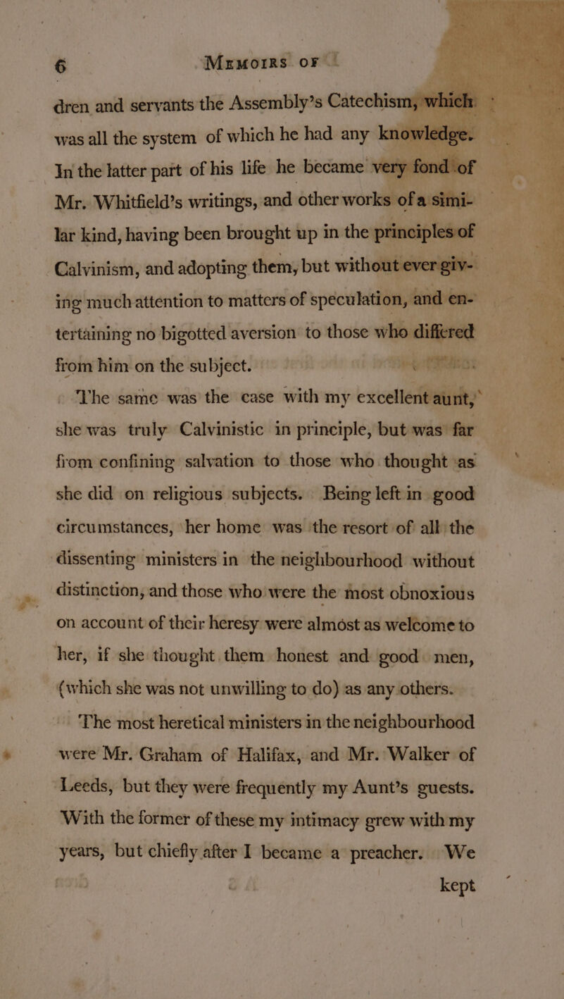 dren and servants the Assembly’s Catechism, 7 K hi : was all the system of which he had any kne , es In the latter part of his life he became 1 ery fond of — 9: . Mr. Whitfield’s writings, and other ola. lar kind, having been brought up in the vee Ay Calvinism, and adopting them, but withoutieve ing much attention to matters of spect and en- tertaining no bigotted aversion to those who differed from him on the subject. it ive Sy tM: . The same was the case with my excellent aunt, Ph she was truly Calvinistic in principle, but was far from confining salvation to those who. thou ghtts. *. ‘ iS By she did on religious subjects. Being left in good circumstances, her home was the resort of all the ‘dissenting ministers in the neighbourhood without distinction, and those who were the most obnoxious on account of their heresy were almost as welcome to her, if she thought them honest and good: men, {which she was not unwilling to do) as any others. The most heretical ministers in the neighbourhood were Mr. Graham of Halifax, and Mr. Walker of ‘Leeds, but they were frequently my Aunt’s guests. With the former of these my intimacy grew with my years, but chiefly after 1 became a preacher. We kept