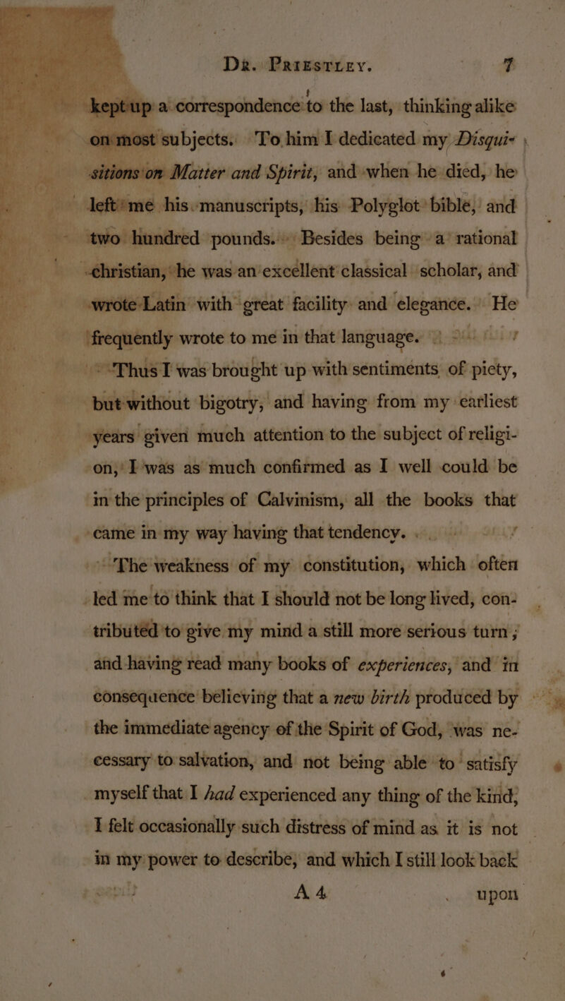 up’ a. correspondenceto the last, thinking alike bite wrote to me in that language. : -&lt;“'Thus T was brought up with sentiments. of piety, pidewitiut: bigotry, and having from my earliest -years given much attention to the subject of religi- on,’ Iwas as much confirmed as I well could be im the principles of Calvinism, all the books that -'Phe'weakness of my constitution, which often led me to think that I should not be long lived, con- tributed 'to give my mind a still more serious turn } and having read many books of experiences, and’ in the immediate agency of the Spirit of God, was ne- cessary to salvation, and not being able to’ satisfy _myself that I had experienced any thing of the kind; in ie power to describe, and which I still look back