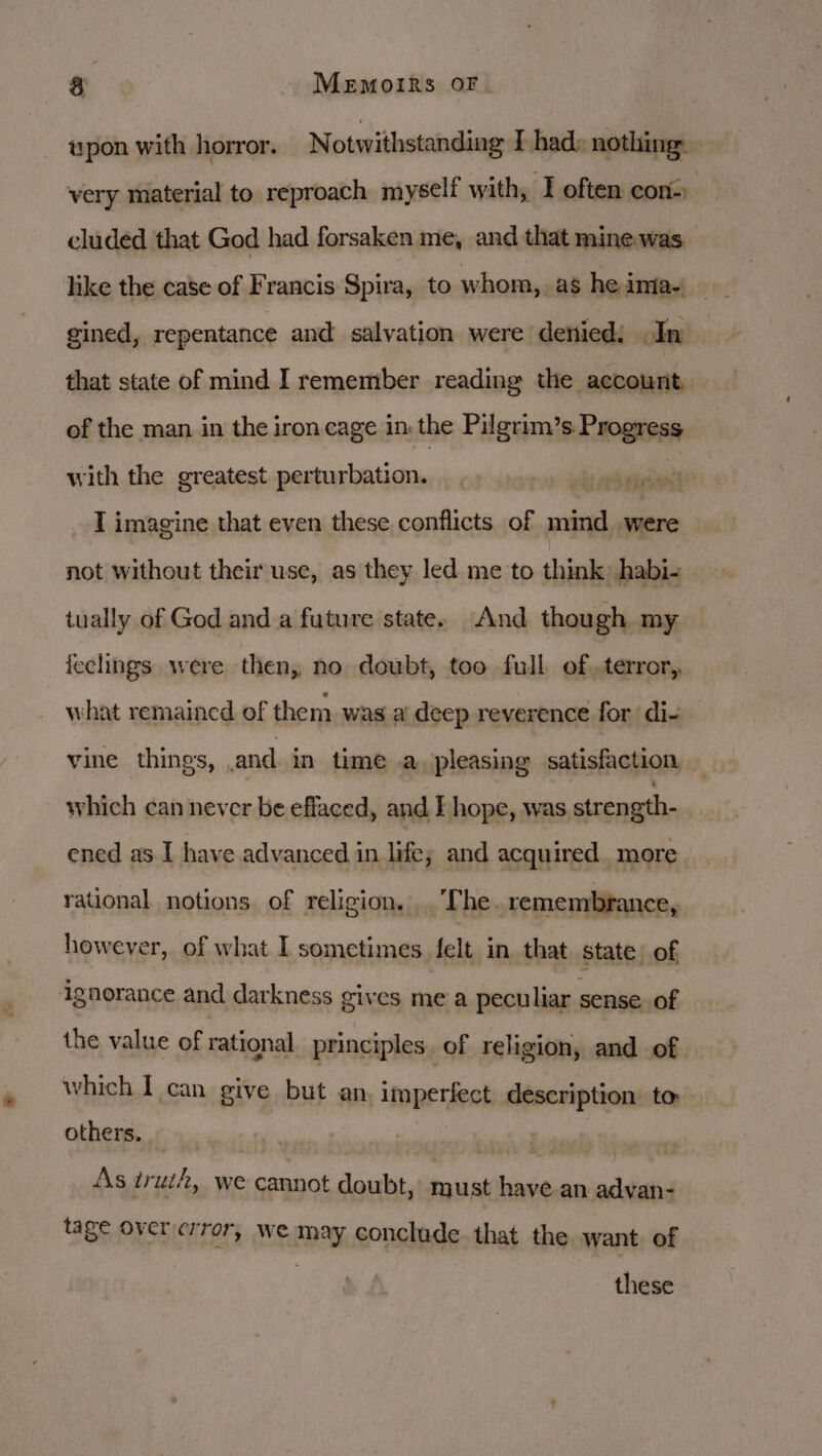 &amp; x MeEmoIRSs OF upon with horror. Notwithstanding I had» nothing: very material to reproach myself with, I often con- ) cluded that God had forsaken me, and that mine was. gined, repentance and salvation were denied: In that state of mind I remember reading the account, of the man in the iron cage in the Pilgrim’s Progress with the greatest perturbation. sane T imagine that even these conflicts of mind. were not without their use, as they led me to think: habi- tually of God and a future state. And though my ieclings were then, no doubt, too full of.terror,, what remained of them was a deep reverence for di- vine things, and in time a pleasing satisfaction which can never be effaced, and I hope, was strength- ened as I have advanced in life; and acquired more rational notions of religion. . ‘The. remembrance, however, of what I sometimes felt in that. state) of ignorance and darkness gives me a peculiar sense. of the value of rational. principles. of religion, and of which I can give but an, imperfect description to others. — | wars As iruth, we cannot doubt, must have-an advan- tage Over crror, we may conclude that the want of these
