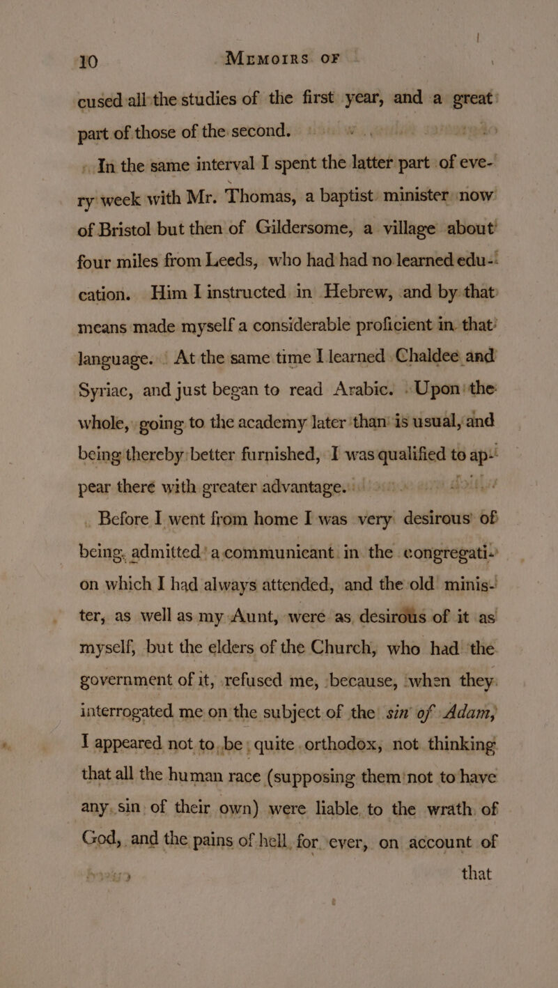 cused all'the studies of the first year, and a saa . part of those of the second. . In the same interval I spent the latter part of eve- ry week with Mr. Thomas, a baptist. minister now of Bristol but then of Gildersome, a village about’ four miles from Leeds, who had had no learned edu-: cation. Him I instructed in Hebrew, and by: that: means made myself a considerable proficient in. that’ language. _ At the same time I learned | Chaldee and Syriac, and just began to read Arabic. . Upon) the: whole, going to the academy later than’ is usual, and being thereby better furnished, I was incbienss to Bape , pear there with greater advantage. bob . Before I went from home I was very. desirous’ of being. admitted’ a. communicant. in the congregati.’ on which J had always attended, and the:old minis- ter, as well as my Aunt, were as. desirous of it as myself, but the elders of the Church, who had ‘the. government of it, refused me, because, when they. interrogated me on the subject of the’ sin’ of Adam, I appeared. not to, be ; quite orthodox, not. thinking that all the human race (supposing them'not to have any. sin. of their own) were liable. to the wrath. of God, and the pains of hell. forever, on account of 32479 that