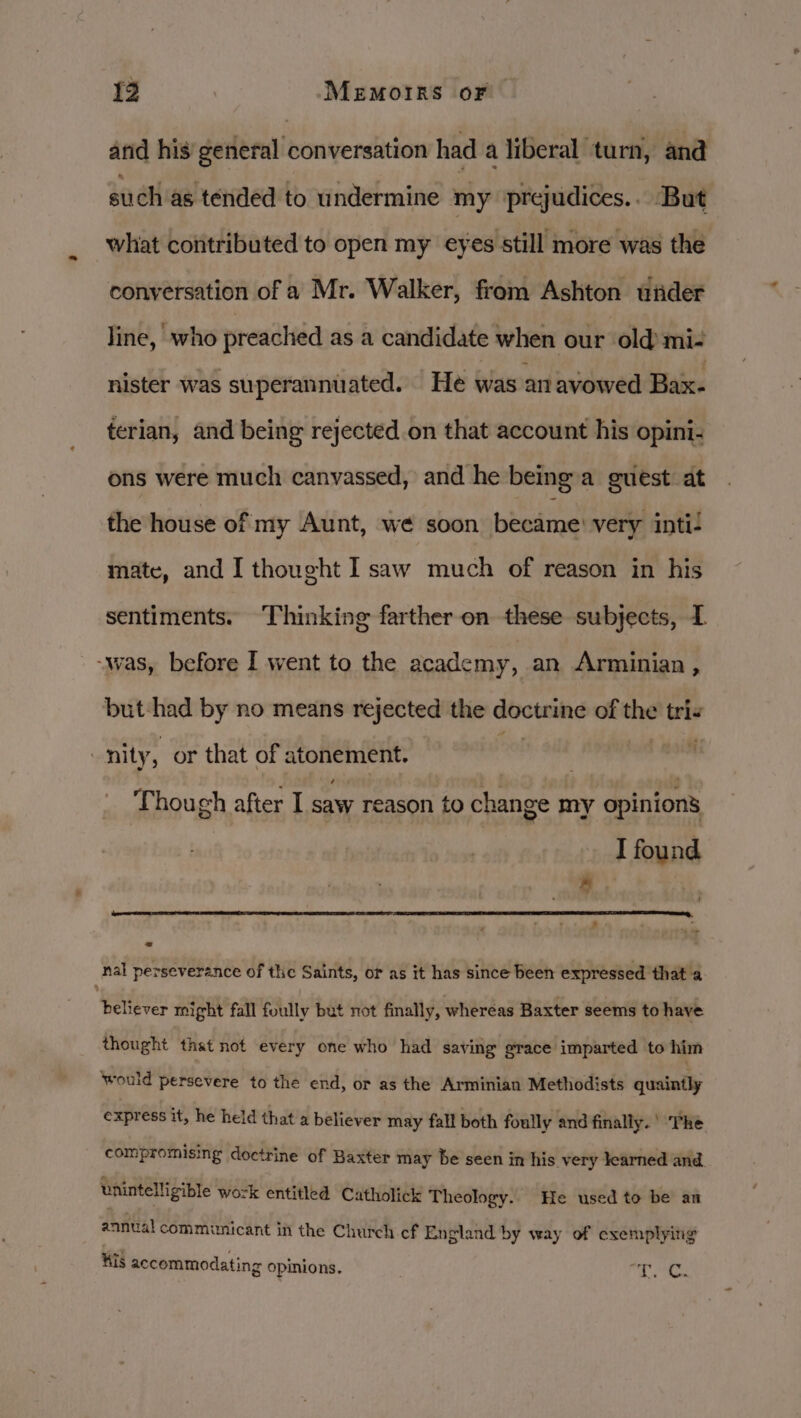 arid his general conversation had a liberal turn, and such as tended to undermine my prejudices. But what coiitributed to open my eyes still more was the conversation of a Mr. Walker, from Ashton wider line, who preached as a candidate when our old mi- nister was superannuated. He was an avowed Bax- terian, and being rejected on that account his opini- ons were much canvassed, and he being a guest at the house of my Aunt, we soon became’ very inti: mate, and I thought Isaw much of reason in his sentiments. Thinking farther on these subjects, 1 - -was, before I went to the academy, an Arminian , but-had by no means rejected the doctrine of the tris “nity, or that of atonement. vol | on Though after I saw reason to change my opinions I found / a bo nal perseverance of the Saints, or as it has since been expressed that a believer might fall foully but not finally, whereas Baxter seems to have thought that not every one who had saving grace imparted to him would persevere to the end, or as the Arminian Methodists quaintly express it, he held that a believer may fall both foully and finally.’ The compromising doctrine of Baxter may be seen in his very learned and. unintelligible work entitled Catholick Theology. He used to be an annual communicant in the Church cf England by way of exemplying Kis accommodating opinions. Tos