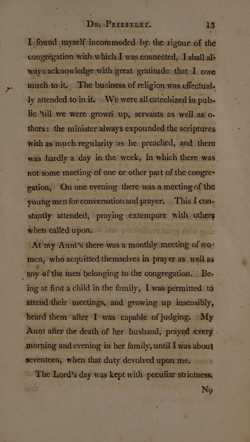 AF 28 I, found myself:incommoded. by the rigour of the congrégation with which I was.connected,. I'shall al- ways'acknowledge with great eratitude:that. I owe much to;it, The business of religion, was effectual. lic till, we were grown up; servants as well as/o- with as much regularity as he preached, and. there was hardly a day in the week, in which there was not’some meeting of one or other part of the congre* gation, On one evening there was a meeting of the young men for conversation and prayer. . This I con- stantly attended, praying Seapine with. others when called upon. ‘At'my ‘Aunt’s there was a monthly meeting of wo- men, who acquitted.themselves in prayer as well as ing at first a child in the family, I was permitted to Aunt after the death of her husband, prayed every seventeen, when that duty devolved upon ite ocure The Lord’s day was kept with peculiar strictness, Nog