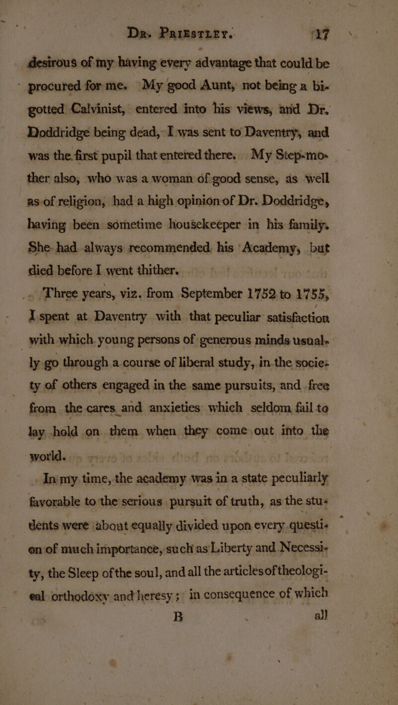 _ desirous of my having every advantage that could be - procured forme. My good Aunt, not being a bi- gotted Calvinist, entered into his views, arid Dr. Doddridge being dead, I was sent to Daventry, and was the. first pupil that entered there. My Step-mo- ther also, who was a woman of good sense, as well as of religion, had a high opinion of Dr. Doddridge, having been sometime housekeeper in his family. She. had. always recommended. his sano but died before I went thither. _.. ‘Three years, viz. from September 1752.to 1755, I spent at Daventry with that peculiar eiitaibetan | with which. young persons of generous minds usual. ly go through a.course of liberal study, in.the socie: ty of others engaged in the same pursuits, and free from the cares_and anxieties which seldom fail ta lay hold on them when they come out into the wotlds icp 219 Ie F nbeabdite 6 . In my time, the academy was in a state peculiarly favorable to the’serious pursuit of truth, as the stus dents were about equally divided upon every questi. on of much importance, such as Liberty and Necessi- ty, the Sleep of the soul, and all the articlesoftheologi- eal orthodoxy andheresy ; in consequence of which ee  al}