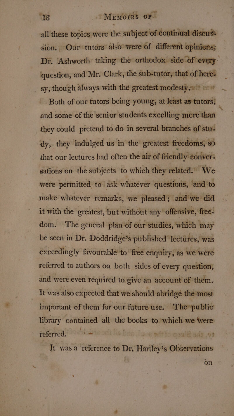 all these topics were the subject of continual discus: sion. Our tutors’ also’ were of different opiniers; Dr. ‘Ashworth taking the orthodox’ side“df' every” question, and Mr. Clark, the sub-tutor, that of heres sy, though always with the greatest modesty.» © + Both of our tutors being young, at least as tutors; : and some of the senior students excelling mcre than they could pretend to do in several branches of stu- dy, they indulged us in the greatest freedoms, SO that our lectures had often the air of friendly eonver- gations on the subjects to which they related.’ We were permitted to ask whatever questions, ‘and to make whatever remarks, we pleased ; and we did it with the greatest, but without any’ offensive, free- dom. The general plan‘of our studies, which may be seen in Dr. Doddridge’s published lectures, was exceedingly favourable’ to‘ free enquiry, as we were referred to authors on both sides of every question, and were even required to give an account of them. It was also expected that we should abridge the most important of them for our future use. ‘The»public ! referred. _ * aiade os library contained all the books to which we 4vere It wasa reference to Dr, Hariley’s Observations on