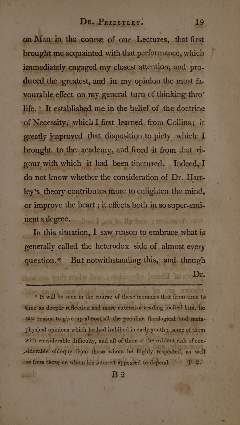 on.Man, in, the course of our Lectures, that first brought. me acquainted with that performance, which immediately, engaged. my; closest attention, and pro- duced the ;greatest, and in) my opinion the most fa- vourable effect on my general turn of thinking thro’ life, &gt; It established me in the belief of, the doctrine sof Necessity; w ih I first learned, from Collins; it greatly yaproyed that, disposition to piety which: I brought. to, the, academy, and. freed ait from that rb do not sine whether the consideration of Dr. Hart- or improve. the heart ; it effects both in so super- -€ini- nenta degree... ind A en to dig baw: &lt;1 aay ee __ In,this situation, . I saw reason to fac what. is , penerally called the heterodox side of almost every question, * But notwithstanding this, and. though sprain egy wae E ms Tt will be geen in the course of these memoirs that rom time t ‘time as deeper reflection and more Sitehsive! reading iio hint, he m physical opuons which be peat imbibed i in early youth 5 3 some of them with considerable dificuty, and all of them at the evident risk con- siderable -obloquy firpm those whom he hey respéeted, as. welt vas from those on whom his interest appeared to defends ous 1 BCE? pret B2 Bite.